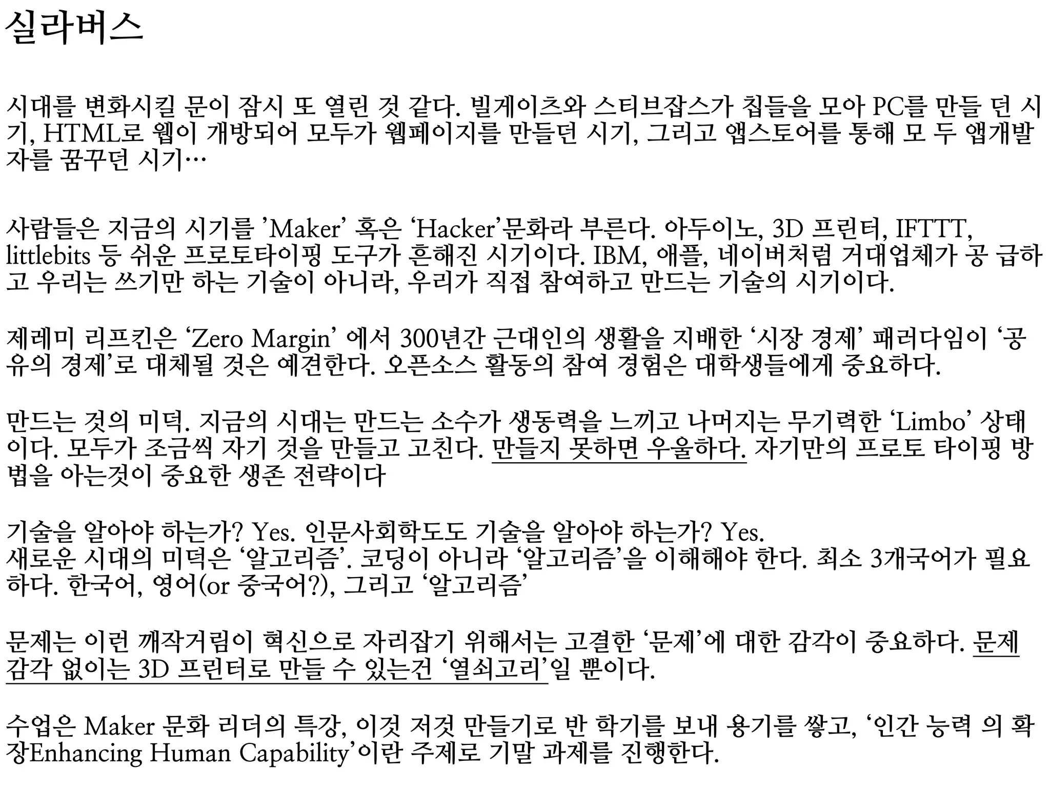 시대를 변화시킬 문이 잠시 또 열린 것 같다. 빌게이츠와 스티브잡스가 칩들을 모아 PC를 만들 던 시
기, HTML로 웹이 개방되어 모두가 웹페이지를 만들던 시기, 그리고 앱스토어를 통해 모 두 앱개발
자를 꿈꾸던 시기…
 
사람들은 지금의 시기를 ’Maker’ 혹은 ‘Hacker’문화라 부른다. 아두이노, 3D 프린터, IFTTT,
littlebits 등 쉬운 프로토타이핑 도구가 흔해진 시기이다. IBM, 애플, 네이버처럼 거대업체가 공 급하
고 우리는 쓰기만 하는 기술이 아니라, 우리가 직접 참여하고 만드는 기술의 시기이다. 
 
제레미 리프킨은 ‘Zero Margin’ 에서 300년간 근대인의 생활을 지배한 ‘시장 경제’ 패러다임이 ‘공
유의 경제’로 대체될 것은 예견한다. 오픈소스 활동의 참여 경험은 대학생들에게 중요하다. 
 
만드는 것의 미덕. 지금의 시대는 만드는 소수가 생동력을 느끼고 나머지는 무기력한 ‘Limbo’ 상태
이다. 모두가 조금씩 자기 것을 만들고 고친다. 만들지 못하면 우울하다. 자기만의 프로토 타이핑 방
법을 아는것이 중요한 생존 전략이다 
 
기술을 알아야 하는가? Yes. 인문사회학도도 기술을 알아야 하는가? Yes. 
새로운 시대의 미덕은 ‘알고리즘’. 코딩이 아니라 ‘알고리즘’을 이해해야 한다. 최소 3개국어가 필요
하다. 한국어, 영어(or 중국어?), 그리고 ‘알고리즘’ 
 
문제는 이런 깨작거림이 혁신으로 자리잡기 위해서는 고결한 ‘문제’에 대한 감각이 중요하다. 문제
감각 없이는 3D 프린터로 만들 수 있는건 ‘열쇠고리’일 뿐이다. 
 
수업은 Maker 문화 리더의 특강, 이것 저것 만들기로 반 학기를 보내 용기를 쌓고, ‘인간 능력 의 확
장Enhancing Human Capability’이란 주제로 기말 과제를 진행한다.
실라버스
 