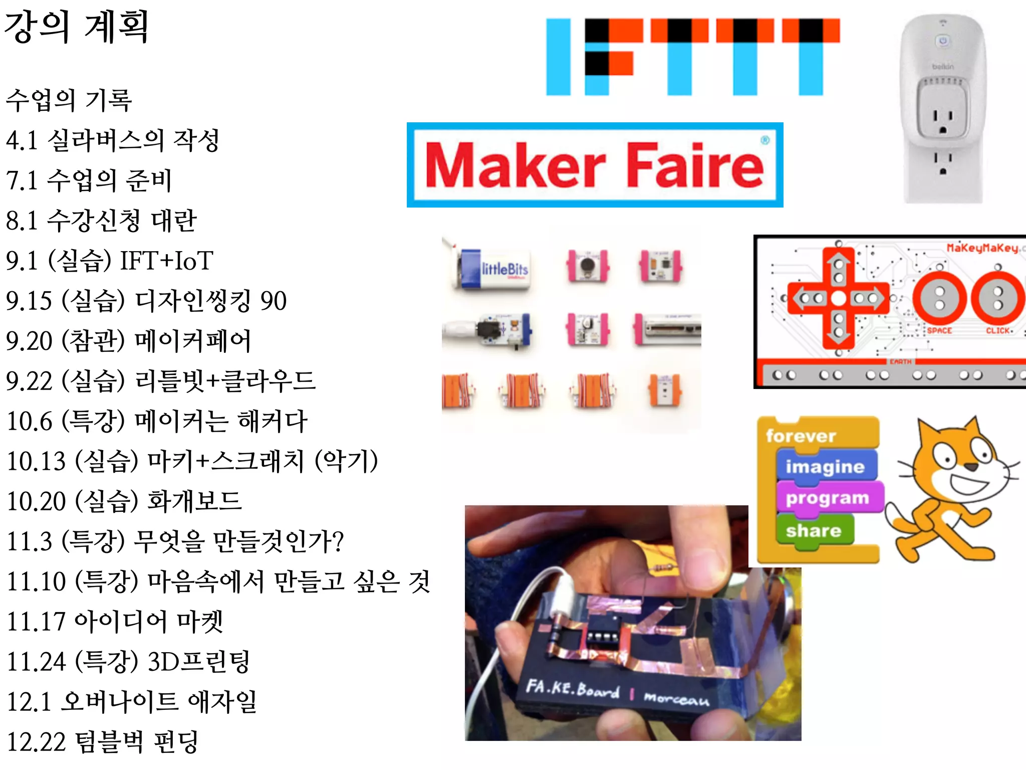 수업의 기록
4.1 실라버스의 작성
7.1 수업의 준비
8.1 수강신청 대란
9.1 (실습) IFT+IoT
9.15 (실습) 디자인씽킹 90
9.20 (참관) 메이커페어
9.22 (실습) 리틀빗+클라우드
10.6 (특강) 메이커는 해커다
10.13 (실습) 마키+스크래치 (악기)
10.20 (실습) 화개보드
11.3 (특강) 무엇을 만들것인가?
11.10 (특강) 마음속에서 만들고 싶은 것
11.17 아이디어 마켓
11.24 (특강) 3D프린팅
12.1 오버나이트 애자일
12.22 텀블벅 펀딩
강의 계획
 