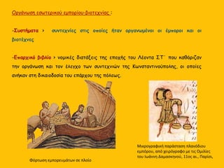 Οργάνωση εσωτερικού εμπορίου-βιοτεχνίας :
-Συστήματα > συντεχνίες στις οποίες ήταν οργανωμένοι οι έμποροι και οι
βιοτέχνες
-Επαρχικό βιβλίο > νομικές διατάξεις της εποχής του Λέοντα ΣΤ΄ που καθόριζαν
την οργάνωση και τον έλεγχο των συντεχνιών της Κωνσταντινούπολης, οι οποίες
ανήκαν στη δικαιοδοσία του επάρχου της πόλεως.
Μικρογραφική παράσταση πλανόδιου
εμπόρου, από χειρόγραφο με τις Ομιλίες
του Ιωάννη Δαμασκηνού, 11ος αι., Παρίσι,
Φόρτωση εμπορευμάτων σε πλοίο
 