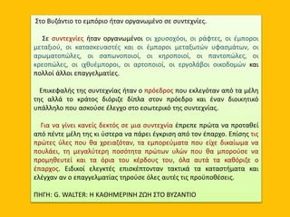 Στο Βυζάντιο το εμπόριο ήταν οργανωμένο σε συντεχνίες.
Σε συντεχνίες ήταν οργανωμένοι οι χρυσοχόοι, οι ράφτες, οι έμποροι
μεταξιού, οι κατασκευαστές και οι έμποροι μεταξωτών υφασμάτων, οι
αρωματοπώλες, οι σαπωνοποιοί, οι κηροποιοί, οι παντοπώλες, οι
κρεοπώλες, οι ιχθυέμποροι, οι αρτοποιοί, οι εργολάβοι οικοδομών και
πολλοί άλλοι επαγγελματίες.
Επικεφαλής της συντεχνίας ήταν ο πρόεδρος που εκλεγόταν από τα μέλη
της αλλά το κράτος διόριζε δίπλα στον πρόεδρο και έναν διοικητικό
υπάλληλο που ασκούσε έλεγχο στο εσωτερικό της συντεχνίας.
Για να γίνει κανείς δεκτός σε μια συντεχνία έπρεπε πρώτα να προταθεί
από πέντε μέλη της κι ύστερα να πάρει έγκριση από τον έπαρχο. Επίσης τις
πρώτες ύλες που θα χρειαζόταν, τα εμπορεύματα που είχε δικαίωμα να
πουλάει, τη μεγαλύτερη ποσότητα πρώτων υλών που θα μπορούσε να
προμηθευτεί και τα όρια του κέρδους του, όλα αυτά τα καθόριζε ο
έπαρχος. Ειδικοί ελεγκτές επισκέπτονταν τακτικά τα καταστήματα και
ελέγχαν αν ο επαγγελματίας τηρούσε όλες αυτές τις προϋποθέσεις.
ΠΗΓΗ: G. WALTER: Η ΚΑΘΗΜΕΡΙΝΗ ΖΩΗ ΣΤΟ ΒΥΖΑΝΤΙΟ
 