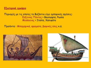 Εξωτερικό εμπόριο
Περιοχές με τις οποίες το Βυζάντιο είχε εμπορικές σχέσεις:
Εύξεινος Πόντος > Βουλγαρία, Ρωσία
Μεσόγειος > Ιταλία, Χαλιφάτο
Προϊόντα : Μπαχαρικά, αρώματα, βαφικές ύλες κ.ά.
 