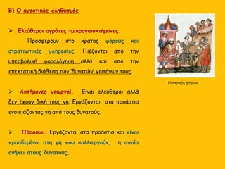 Β) Ο αγροτικός πληθυσμός
 Ελεύθεροι αγρότες –μικρογαιοκτήμονες.
Προσφέρουν στο κράτος φόρους και
στρατιωτικές υπηρεσίες. Πιέζονται από την
υπερβολική φορολόγηση αλλά και από την
επεκτατική διάθεση των ‘δυνατών’ γειτόνων τους.
 Ακτήμονες γεωργοί. Είναι ελεύθεροι αλλά
δεν έχουν δική τους γη. Εργάζονται στα προάστια
ενοικιάζοντας γη από τους δυνατούς.
 Πάροικοι. Εργάζονται στα προάστια και είναι
προσδεμένοι στη γη που καλλιεργούν, η οποία
ανήκει στους δυνατούς.
Είσπραξη φόρων
 