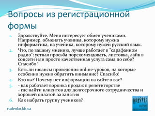 Вопросы из регистрационной
формы
1. Здравствуйте. Меня интересует обмен учениками.
Например, обменять ученика, которому нужна
информатика, на ученика, которому нужен русский язык.
2. Что, по вашему мнению, лучше работает в "сарафанном
радио": устная просьба порекомендовать, листовка, лайк в
соцсети или просто качественная услуга сама по себе?
Спасибо!
3. Есть ли нюансы проведения online-уроков, на которые
особенно нужно обратить внимание? Спасибо!
4. Кто вы? Почему нет информации на сайте о вас?
5. - как работает воронка продаж в репетиторстве
- где найти клиентов для долгосрочного сотрудничества и
хорошей оплатой за занятия
6. Как набрать группу учеников?
rudenko.kh.ua
 