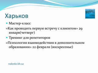 Харьков
 Мастер-класс
«Как проводить первую встречу с клиентом» 29
января(четверг)
 Тренинг для репетиторов
«Психология взаимодействия в дополнительном
образовании» 22 февраля (воскресенье)
rudenko.kh.ua
 