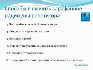 Способы включить сарафанное
радио для репетитора
13. Выступайте при любой возможности
14. Создавайте мероприятия сами
15. Вас легко найти?
16. Становитесь участником Клуба репетиторов
17. Обменивайтесь клиентами
18. Поддерживайте свой авторитет среди коллег и знакомых
rudenko.kh.ua
 