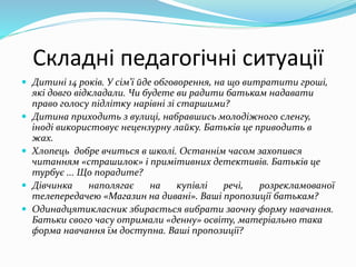 Складні педагогічні ситуації
 Дитині 14 років. У сім'ї йде обговорення, на що витратити гроші,
які довго відкладали. Чи будете ви радити батькам надавати
право голосу підлітку нарівні зі старшими?
 Дитина приходить з вулиці, набравшись молодіжного сленгу,
іноді використовує нецензурну лайку. Батьків це приводить в
жах.
 Хлопець добре вчиться в школі. Останнім часом захопився
читанням «страшилок» і примітивних детективів. Батьків це
турбує ... Що порадите?
 Дівчинка наполягає на купівлі речі, розрекламованої
телепередачею «Магазин на дивані». Ваші пропозиції батькам?
 Одинадцятикласник збирається вибрати заочну форму навчання.
Батьки свого часу отримали «денну» освіту, матеріально така
форма навчання їм доступна. Ваші пропозиції?
 