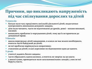 Причини, що викликають напруженість
під час спілкування дорослих та дітей
У вчителів:
 батьки мало часу приділяють шкільній діяльності дітей, недостатньо
контролюють виконання домашніх завдань;
 діти мало читають, часто не підготовлені до уроків, деякі – погано виховані,
пасивні;
 виникають проблеми із чергуванням дітей, тому що їх не привчили до
домашньої праці.
У батьків:
 школа перегружає дітей завданнями, в класах не має всього необхідного,
вчитель часто байдужий до дітей;
 не всі проблеми вирішуються оперативно;
 ставлення до дітей у класі агресивне по відношенню один до одного.
У дітей:
 учителі задають багато завдань;
 часто ображають однокласники, а вчитель не звертає на це уваги;
 у школі сумно, проводиться мало загальношкільних заходів, у них не всі
беруть участь.
 