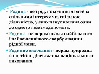  Родина - це і рід, покоління людей із
спільними інтересами, спільною
діяльністю, у яких панує пошана один
до одного і взаємодопомога.
 Родина - це перша школа найбільшого
і найважливішого скарбу людини -
рідної мови.
 Родинне виховання - перша природна
й постійно діюча ланка національного
виховання.
 