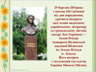 29 березня 2011року
з нагоди 162-ї річниці
від дня народження,
урочисто відкрито
пам`ятник видатному
українському літератору
та громадському діячеві,
матері Лесі Українки —
Олені Пчілці
(навпроти Волинської
наукової бібліотеки
ім. Олени Пчілки
м. Луцьк).
Його автором
є заслужений скульптор
України Микола Обезюк.
 