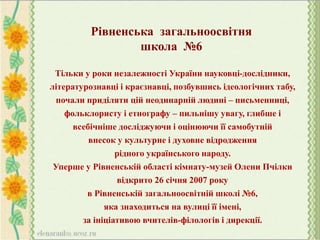 Тільки у роки незалежності України науковці-дослідники,
літературознавці і краєзнавці, позбувшись ідеологічних табу,
почали приділяти цій неодинарній людині – письменниці,
фольклористу і етнографу – пильнішу увагу, глибше і
всебічніше досліджуючи і оцінюючи її самобутній
внесок у культурне і духовне відродження
рідного українського народу.
Уперше у Рівненській області кімнату-музей Олени Пчілки
відкрито 26 січня 2007 року
в Рівненській загальноосвітній школі №6,
яка знаходиться на вулиці її імені,
за ініціативою вчителів-філологів і дирекції.
Рівненська загальноосвітня
школа №6
 