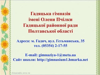 Гадяцька гімназія
імені Олени Пчілки
Гадяцької районної ради
Полтавської області
Адреса: м. Гадяч, вул. Гетьманська, 35
тел. (05354) 2-17-55
E-mail: gimnaziya-1@meta.ua
Сайт школи: http://gimnasium1.hmarka.net
 