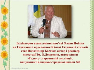 Ініціатором вшанування пам'яті Олени Пчілки
на Гадяччині і присвоєння її імені Гадяцькій гімназії
став Володимир Костюк, актор і режисер
кіностудії ім. О.Довженка, автор книги
«Гадяч у старовинній листівці»,
випускник Гадяцької середньої школи №1
 