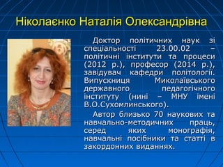 Ніколаєнко Наталія ОлександрівнаНіколаєнко Наталія Олександрівна
Доктор політичних наук зіДоктор політичних наук зі
спеціальності 23.00.02 –спеціальності 23.00.02 –
політичні інститути та процесиполітичні інститути та процеси
(2012 р.), професор (2014 р.),(2012 р.), професор (2014 р.),
завідувач кафедри політології.завідувач кафедри політології.
Випускниця МиколаївськогоВипускниця Миколаївського
державного педагогічногодержавного педагогічного
інституту (нині – МНУ іменіінституту (нині – МНУ імені
В.О.Сухомлинського).В.О.Сухомлинського).
Автор близько 70 наукових таАвтор близько 70 наукових та
навчально-методичних праць,навчально-методичних праць,
серед яких монографія,серед яких монографія,
навчальні посібники та статті внавчальні посібники та статті в
закордонних виданнях.закордонних виданнях.
 