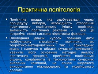 Практична політологіяПрактична політологія
 Політична влада, яка здобувається черезПолітична влада, яка здобувається через
процедуру виборів, необхідність створенняпроцедуру виборів, необхідність створення
позитивного політичного іміджу політика,позитивного політичного іміджу політика,
значимість політичної реклами – все цезначимість політичної реклами – все це
потребує нової системи підготовки фахівців.потребує нової системи підготовки фахівців.
 Оволодіння даним курсом повинно датиОволодіння даним курсом повинно дати
майбутньому спеціалісту комплекс, якмайбутньому спеціалісту комплекс, як
теоретико-методологічних, так і прикладнихтеоретико-методологічних, так і прикладних
знань і навичок в області сучасної політології,знань і навичок в області сучасної політології,
навчити його основним методам аналізунавчити його основним методам аналізу
політичних процесів, прийняття політичнихполітичних процесів, прийняття політичних
рішень, ознайомити із технологіями сучаснихрішень, ознайомити із технологіями сучасних
виборчих кампаній, на основі широкоговиборчих кампаній, на основі широкого
використання міжнародного та українськоговикористання міжнародного та українського
досвіду.досвіду.
 