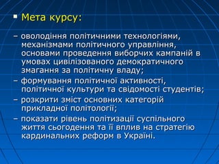  Мета курсу:Мета курсу:
–– оволодіння політичними технологіями,оволодіння політичними технологіями,
механізмами політичного управління,механізмами політичного управління,
основами проведення виборчих кампаній восновами проведення виборчих кампаній в
умовах цивілізованого демократичногоумовах цивілізованого демократичного
змагання за політичну владу;змагання за політичну владу;
–– формування політичної активності,формування політичної активності,
політичної культури та свідомості студентів;політичної культури та свідомості студентів;
–– розкрити зміст основних категорійрозкрити зміст основних категорій
пприкладної політології;рикладної політології;
–– показати рівень політизації суспільногопоказати рівень політизації суспільного
життя сьогодення та її вплив на стратегіюжиття сьогодення та її вплив на стратегію
кардинальних реформ в Україні.кардинальних реформ в Україні.
 