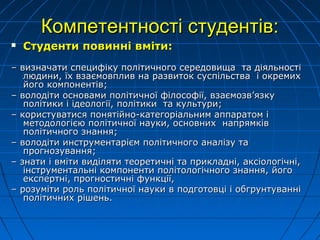 Компетентності студентів:Компетентності студентів:
 Студенти повинні вміти:Студенти повинні вміти:
–– визначати специфіку політичного середовища та діяльностівизначати специфіку політичного середовища та діяльності
людини, їх взаємовплив на развиток суспільства і окремихлюдини, їх взаємовплив на развиток суспільства і окремих
його компонентів;його компонентів;
–– володіти основами політичної філософії, взаємозв’язкуволодіти основами політичної філософії, взаємозв’язку
політики і ідеології, політики та культури;політики і ідеології, політики та культури;
–– користуватися понятійно-категоріальним аппаратом ікористуватися понятійно-категоріальним аппаратом і
методологією політичної науки, основних напрямківметодологією політичної науки, основних напрямків
політичного знання;політичного знання;
–– володіти инструментарієм політичного аналізу таволодіти инструментарієм політичного аналізу та
прогнозування;прогнозування;
–– знати і вміти виділяти теоретичні та прикладні, аксіологічні,знати і вміти виділяти теоретичні та прикладні, аксіологічні,
інструментальні компоненти політологічного знання, йогоінструментальні компоненти політологічного знання, його
експертні, прогностичні функції,експертні, прогностичні функції,
–– розуміти роль політичної науки в подготовці і обгрунтуваннірозуміти роль політичної науки в подготовці і обгрунтуванні
політичних рішень.політичних рішень.
 