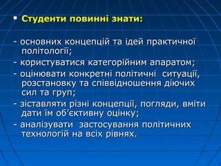  Студенти повинні знати:Студенти повинні знати:
- основних концепцій та ідей практичної- основних концепцій та ідей практичної
політології;політології;
- користуватися категорійним апаратом;- користуватися категорійним апаратом;
- оцінювати конкретні політичні ситуації,- оцінювати конкретні політичні ситуації,
розстановку та співвідношення діючихрозстановку та співвідношення діючих
сил та груп;сил та груп;
- зіставляти різні концепції, погляди, вміти- зіставляти різні концепції, погляди, вміти
дати їм об’єктивну оцінку;дати їм об’єктивну оцінку;
- аналізувати- аналізувати застосуваннязастосування політичполітичнихних
технологійтехнологій на всіх рівнях.на всіх рівнях.
 