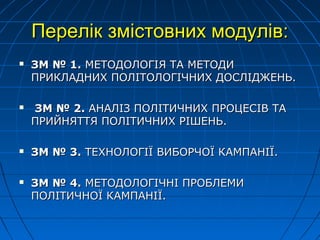 Перелік змістовних модулів:Перелік змістовних модулів:
 ЗМ № 1.ЗМ № 1. МЕТОДОЛОГІЯМЕТОДОЛОГІЯ ТАТА МЕТОДИМЕТОДИ
ПРИКЛАДНИХ ПОЛІТОЛОГІЧНИХ ДОСЛІДЖЕНЬ.ПРИКЛАДНИХ ПОЛІТОЛОГІЧНИХ ДОСЛІДЖЕНЬ.
 ЗМ № 2.ЗМ № 2. АНАЛІЗ ПОЛІТИЧНИХ ПРОЦЕСІВАНАЛІЗ ПОЛІТИЧНИХ ПРОЦЕСІВ ТАТА
ПРИПРИЙЙНЯТТЯ ПОЛІТИЧНИХ РІШЕНЬ.НЯТТЯ ПОЛІТИЧНИХ РІШЕНЬ.
 ЗМ № 3.ЗМ № 3. ТЕХНОЛОГІЇ ВИБОРЧОЇ КАМПАНІЇ.ТЕХНОЛОГІЇ ВИБОРЧОЇ КАМПАНІЇ.
 ЗМ № 4.ЗМ № 4. МЕТОДОЛОГІЧНІ ПРОБЛЕМИМЕТОДОЛОГІЧНІ ПРОБЛЕМИ
ПОЛІТИЧНОЇ КАМПАНІЇ.ПОЛІТИЧНОЇ КАМПАНІЇ.
 