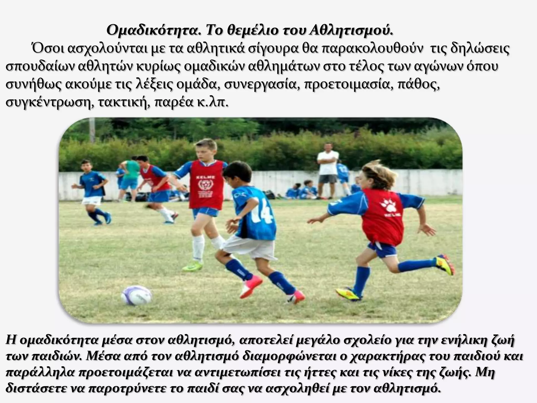 Ομαδικότητα. Το θεμέλιο του Αθλητισμού.
Όσοι ασχολούνται με τα αθλητικά σίγουρα θα παρακολουθούν τις δηλώσεις
σπουδαίων αθλητών κυρίως ομαδικών αθλημάτων στο τέλος των αγώνων όπου
συνήθως ακούμε τις λέξεις ομάδα, συνεργασία, προετοιμασία, πάθος,
συγκέντρωση, τακτική, παρέα κ.λπ.
Η ομαδικότητα μέσα στον αθλητισμό, αποτελεί μεγάλο σχολείο για την ενήλικη ζωή
των παιδιών. Μέσα από τον αθλητισμό διαμορφώνεται ο χαρακτήρας του παιδιού και
παράλληλα προετοιμάζεται να αντιμετωπίσει τις ήττες και τις νίκες της ζωής. Μη
διστάσετε να παροτρύνετε το παιδί σας να ασχοληθεί με τον αθλητισμό.
 