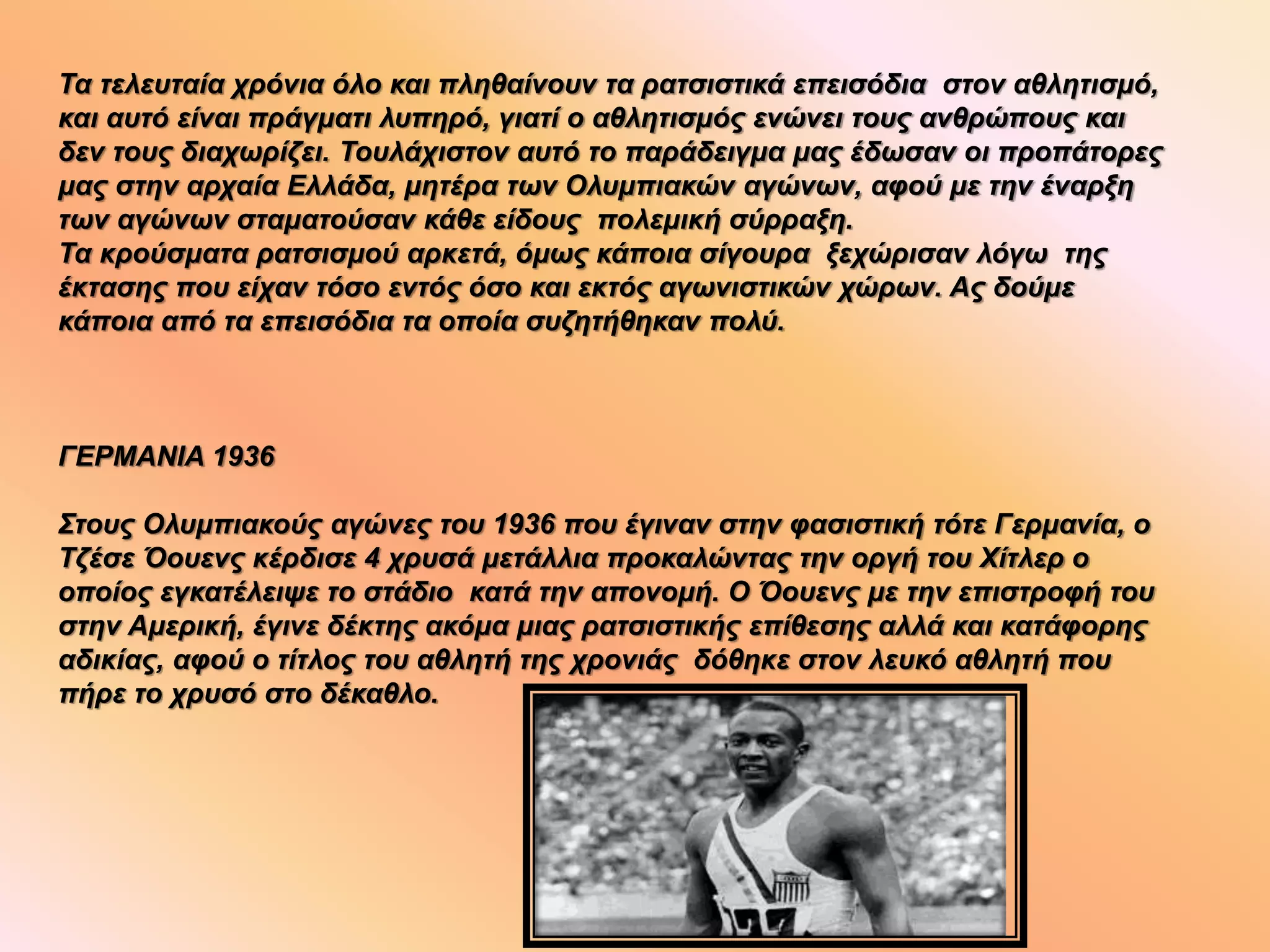 Τα τελευταία χρόνια όλο και πληθαίνουν τα ρατσιστικά επεισόδια στον αθλητισμό,
και αυτό είναι πράγματι λυπηρό, γιατί ο αθλητισμός ενώνει τους ανθρώπους και
δεν τους διαχωρίζει. Τουλάχιστον αυτό το παράδειγμα μας έδωσαν οι προπάτορες
μας στην αρχαία Ελλάδα, μητέρα των Ολυμπιακών αγώνων, αφού με την έναρξη
των αγώνων σταματούσαν κάθε είδους πολεμική σύρραξη.
Τα κρούσματα ρατσισμού αρκετά, όμως κάποια σίγουρα ξεχώρισαν λόγω της
έκτασης που είχαν τόσο εντός όσο και εκτός αγωνιστικών χώρων. Ας δούμε
κάποια από τα επεισόδια τα οποία συζητήθηκαν πολύ.
ΓΕΡΜΑΝΙΑ 1936
Στους Ολυμπιακούς αγώνες του 1936 που έγιναν στην φασιστική τότε Γερμανία, ο
Τζέσε Όουενς κέρδισε 4 χρυσά μετάλλια προκαλώντας την οργή του Χίτλερ ο
οποίος εγκατέλειψε το στάδιο κατά την απονομή. Ο Όουενς με την επιστροφή του
στην Αμερική, έγινε δέκτης ακόμα μιας ρατσιστικής επίθεσης αλλά και κατάφορης
αδικίας, αφού ο τίτλος του αθλητή της χρονιάς δόθηκε στον λευκό αθλητή που
πήρε το χρυσό στο δέκαθλο.
 