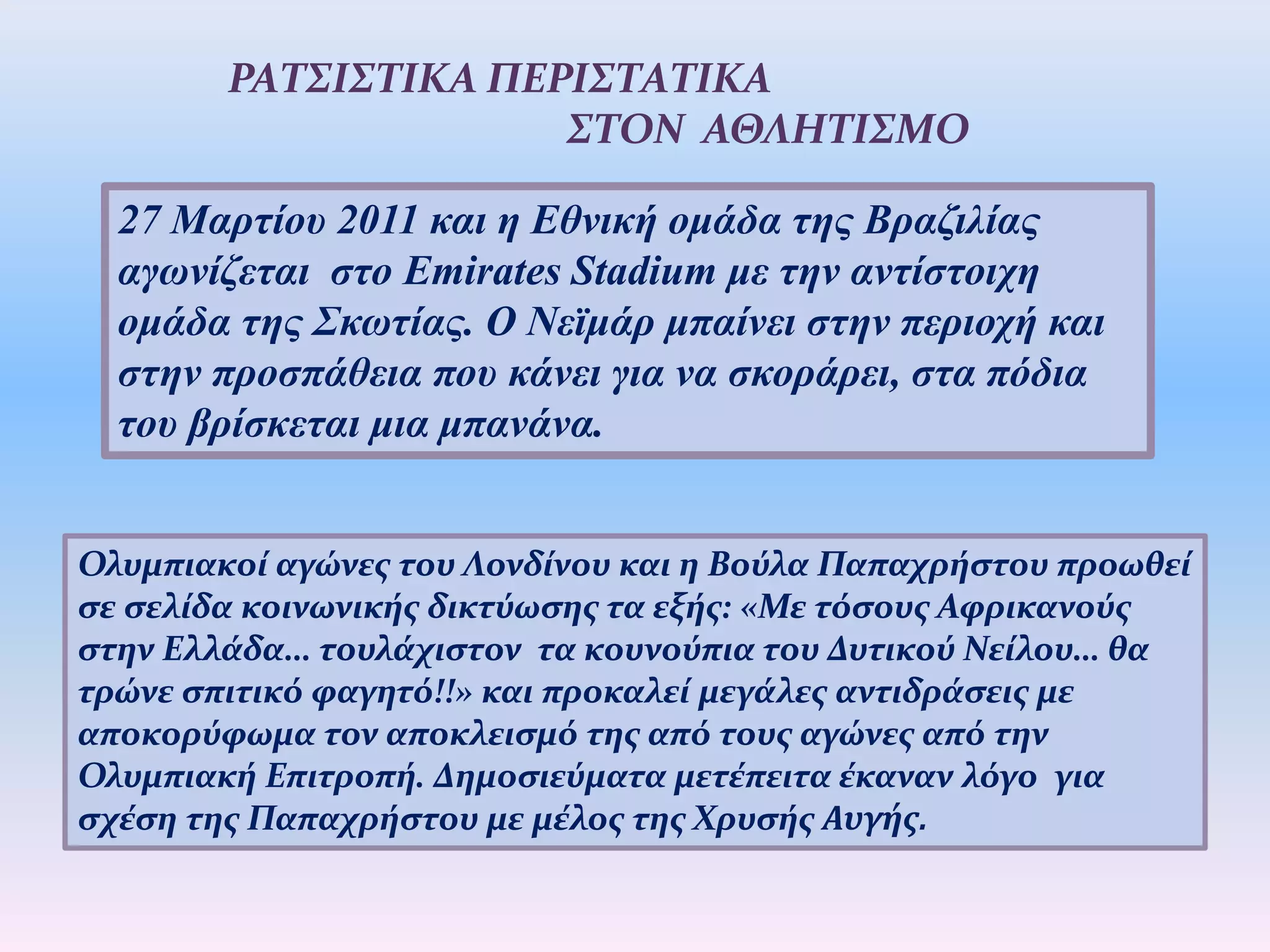 27 Μαρτίου 2011 και η Εθνική ομάδα της Βραζιλίας
αγωνίζεται στο Emirates Stadium με την αντίστοιχη
ομάδα της Σκωτίας. Ο Νεϊμάρ μπαίνει στην περιοχή και
στην προσπάθεια που κάνει για να σκοράρει, στα πόδια
του βρίσκεται μια μπανάνα.
ΡΑΤΣΙΣΤΙΚΑ ΠΕΡΙΣΤΑΤΙΚΑ
ΣΤΟΝ ΑΘΛΗΤΙΣΜΟ
Ολυμπιακοί αγώνες του Λονδίνου και η Βούλα Παπαχρήστου προωθεί
σε σελίδα κοινωνικής δικτύωσης τα εξής: «Με τόσους Αφρικανούς
στην Ελλάδα… τουλάχιστον τα κουνούπια του Δυτικού Νείλου… θα
τρώνε σπιτικό φαγητό!!» και προκαλεί μεγάλες αντιδράσεις με
αποκορύφωμα τον αποκλεισμό της από τους αγώνες από την
Ολυμπιακή Επιτροπή. Δημοσιεύματα μετέπειτα έκαναν λόγο για
σχέση της Παπαχρήστου με μέλος της Χρυσής Αυγής.
 