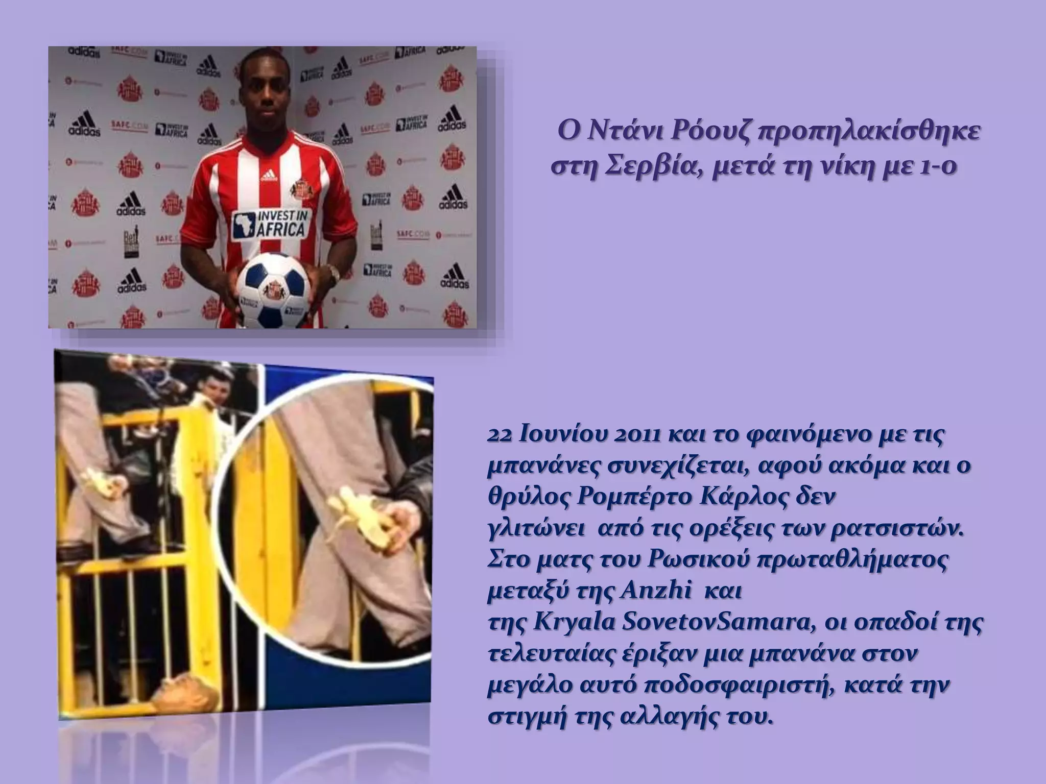 Ο Ντάνι Ρόουζ προπηλακίσθηκε
στη Σερβία, μετά τη νίκη με 1-0
22 Ιουνίου 2011 και το φαινόμενο με τις
μπανάνες συνεχίζεται, αφού ακόμα και ο
θρύλος Ρομπέρτο Κάρλος δεν
γλιτώνει από τις ορέξεις των ρατσιστών.
Στο ματς του Ρωσικού πρωταθλήματος
μεταξύ της Anzhi και
της Kryala SovetovSamara, οι οπαδοί της
τελευταίας έριξαν μια μπανάνα στον
μεγάλο αυτό ποδοσφαιριστή, κατά την
στιγμή της αλλαγής του.
 
