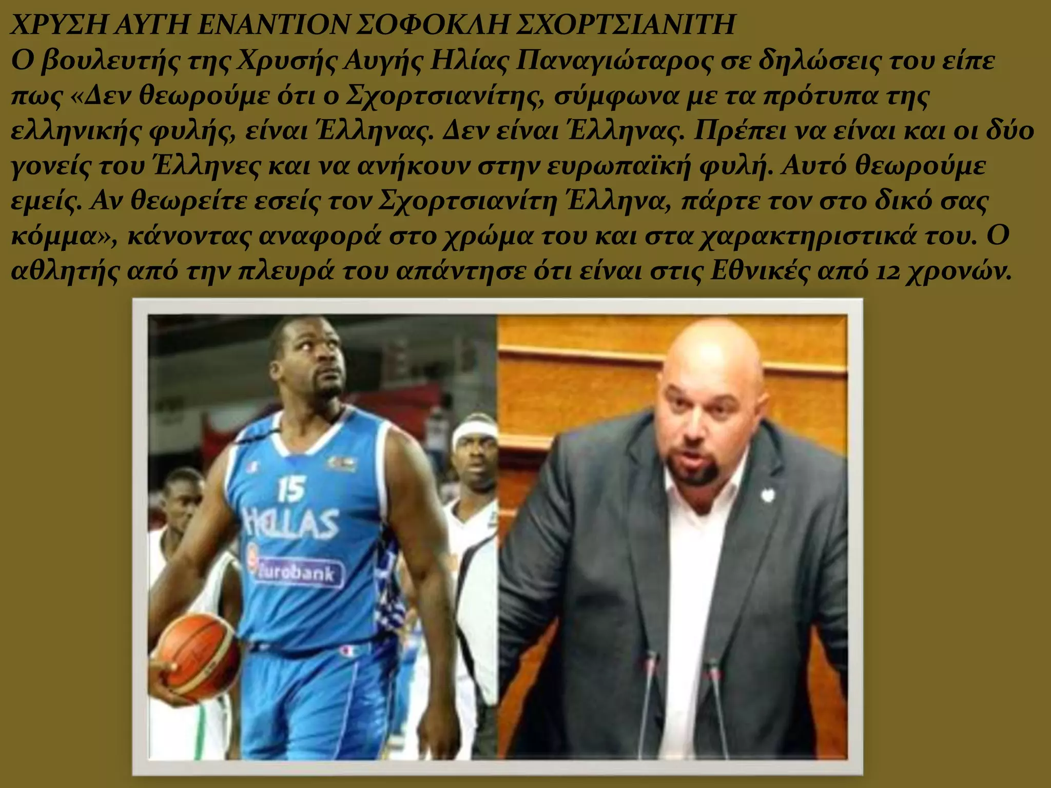 ΧΡΥΣΗ ΑΥΓΗ ΕΝΑΝΤΙΟΝ ΣΟΦΟΚΛΗ ΣΧΟΡΤΣΙΑΝΙΤΗ
Ο βουλευτής της Χρυσής Αυγής Ηλίας Παναγιώταρος σε δηλώσεις του είπε
πως «Δεν θεωρούμε ότι ο Σχορτσιανίτης, σύμφωνα με τα πρότυπα της
ελληνικής φυλής, είναι Έλληνας. Δεν είναι Έλληνας. Πρέπει να είναι και οι δύο
γονείς του Έλληνες και να ανήκουν στην ευρωπαϊκή φυλή. Αυτό θεωρούμε
εμείς. Αν θεωρείτε εσείς τον Σχορτσιανίτη Έλληνα, πάρτε τον στο δικό σας
κόμμα», κάνοντας αναφορά στο χρώμα του και στα χαρακτηριστικά του. Ο
αθλητής από την πλευρά του απάντησε ότι είναι στις Εθνικές από 12 χρονών.
 