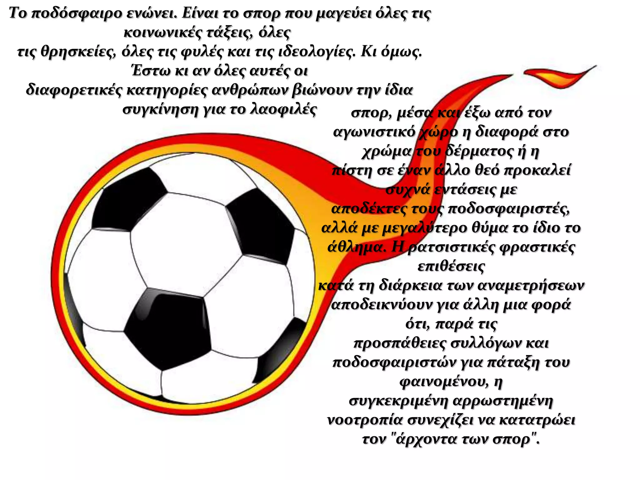 Το ποδόσφαιρο ενώνει. Είναι το σπορ που μαγεύει όλες τις
κοινωνικές τάξεις, όλες
τις θρησκείες, όλες τις φυλές και τις ιδεολογίες. Κι όμως.
Έστω κι αν όλες αυτές οι
διαφορετικές κατηγορίες ανθρώπων βιώνουν την ίδια
συγκίνηση για το λαοφιλές σπορ, μέσα και έξω από τον
αγωνιστικό χώρο η διαφορά στο
χρώμα του δέρματος ή η
πίστη σε έναν άλλο θεό προκαλεί
συχνά εντάσεις με
αποδέκτες τους ποδοσφαιριστές,
αλλά με μεγαλύτερο θύμα το ίδιο το
άθλημα. Η ρατσιστικές φραστικές
επιθέσεις
κατά τη διάρκεια των αναμετρήσεων
αποδεικνύουν για άλλη μια φορά
ότι, παρά τις
προσπάθειες συλλόγων και
ποδοσφαιριστών για πάταξη του
φαινομένου, η
συγκεκριμένη αρρωστημένη
νοοτροπία συνεχίζει να κατατρώει
τον "άρχοντα των σπορ".
 