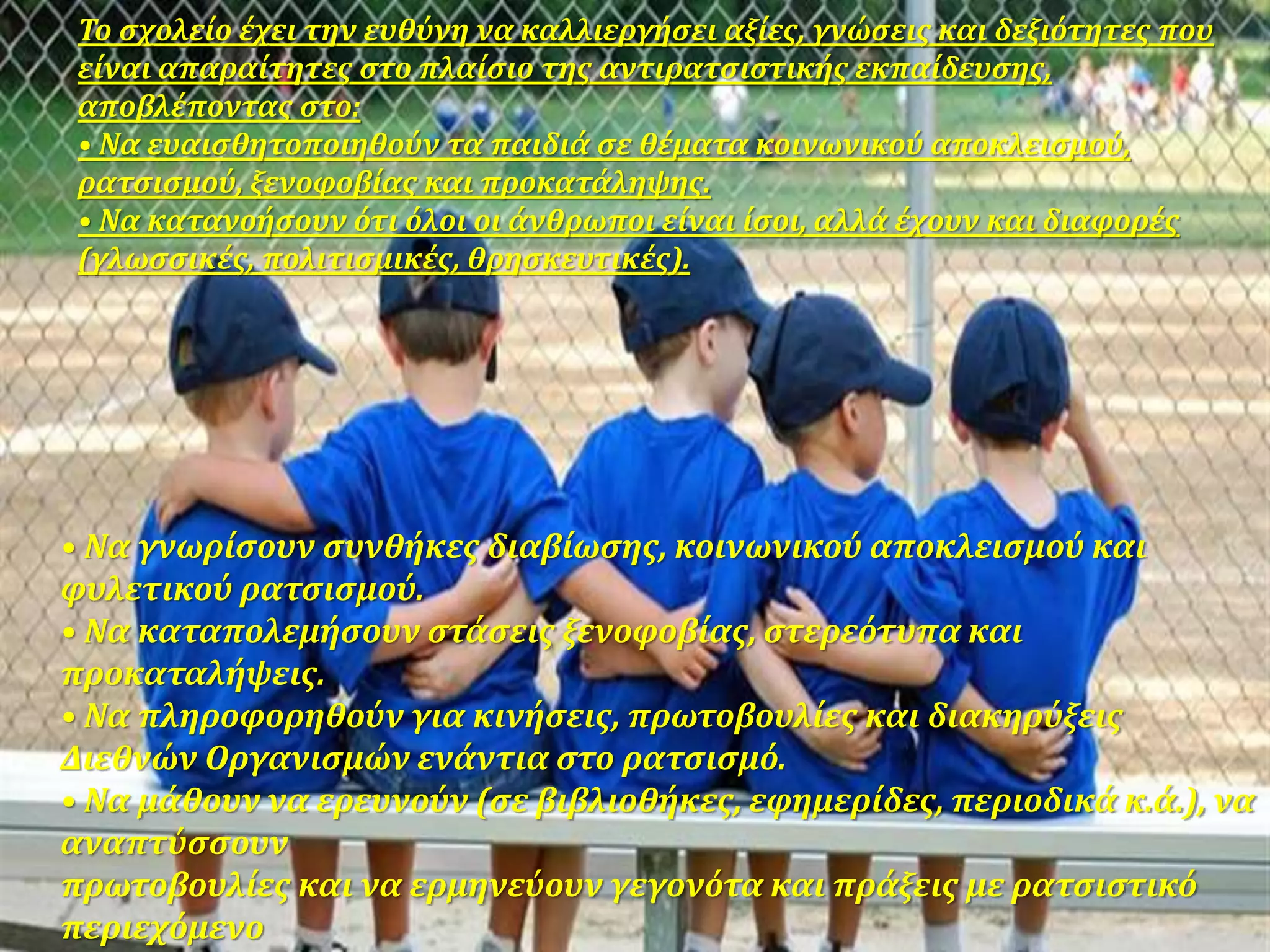 • Να γνωρίσουν συνθήκες διαβίωσης, κοινωνικού αποκλεισμού και
φυλετικού ρατσισμού.
• Να καταπολεμήσουν στάσεις ξενοφοβίας, στερεότυπα και
προκαταλήψεις.
• Να πληροφορηθούν για κινήσεις, πρωτοβουλίες και διακηρύξεις
Διεθνών Οργανισμών ενάντια στο ρατσισμό.
• Να μάθουν να ερευνούν (σε βιβλιοθήκες, εφημερίδες, περιοδικά κ.ά.), να
αναπτύσσουν
πρωτοβουλίες και να ερμηνεύουν γεγονότα και πράξεις με ρατσιστικό
περιεχόμενο
Το σχολείο έχει την ευθύνη να καλλιεργήσει αξίες, γνώσεις και δεξιότητες που
είναι απαραίτητες στο πλαίσιο της αντιρατσιστικής εκπαίδευσης,
αποβλέποντας στο:
• Να ευαισθητοποιηθούν τα παιδιά σε θέματα κοινωνικού αποκλεισμού,
ρατσισμού, ξενοφοβίας και προκατάληψης.
• Να κατανοήσουν ότι όλοι οι άνθρωποι είναι ίσοι, αλλά έχουν και διαφορές
(γλωσσικές, πολιτισμικές, θρησκευτικές).
 