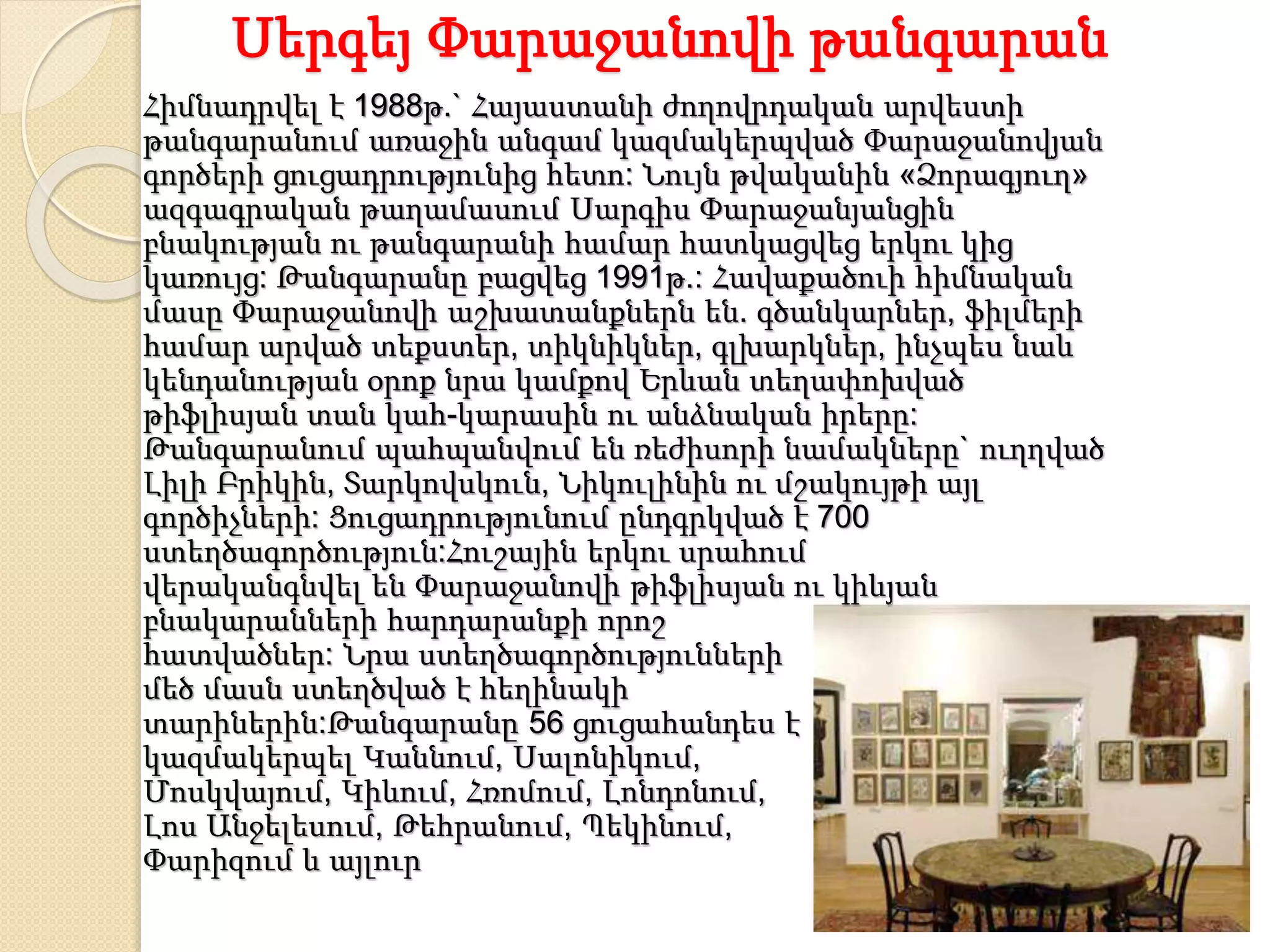 Սերգեյ Փարաջանովի թանգարան
Հիմնադրվել է 1988թ.` Հայաստանի ժողովրդական արվեստի
թանգարանում առաջին անգամ կազմակերպված Փարաջանովյան
գործերի ցուցադրությունից հետո: Նույն թվականին «Ձորագյուղ»
ազգագրական թաղամասում Սարգիս Փարաջանյանցին
բնակության ու թանգարանի համար հատկացվեց երկու կից
կառույց: Թանգարանը բացվեց 1991թ.: Հավաքածուի հիմնական
մասը Փարաջանովի աշխատանքներն են. գծանկարներ, ֆիլմերի
համար արված տեքստեր, տիկնիկներ, գլխարկներ, ինչպես նաև
կենդանության օրոք նրա կամքով Երևան տեղափոխված
թիֆլիսյան տան կահ-կարասին ու անձնական իրերը:
Թանգարանում պահպանվում են ռեժիսորի նամակները` ուղղված
Լիլի Բրիկին, Տարկովսկուն, Նիկուլինին ու մշակույթի այլ
գործիչների: Ցուցադրությունում ընդգրկված է 700
ստեղծագործություն:Հուշային երկու սրահում
վերականգնվել են Փարաջանովի թիֆլիսյան ու կիևյան
բնակարանների հարդարանքի որոշ
հատվածներ: Նրա ստեղծագործությունների
մեծ մասն ստեղծված է հեղինակի
տարիներին:Թանգարանը 56 ցուցահանդես է
կազմակերպել Կաննում, Սալոնիկում,
Մոսկվայում, Կիևում, Հռոմում, Լոնդոնում,
Լոս Անջելեսում, Թեհրանում, Պեկինում,
Փարիզում և այլուր
 