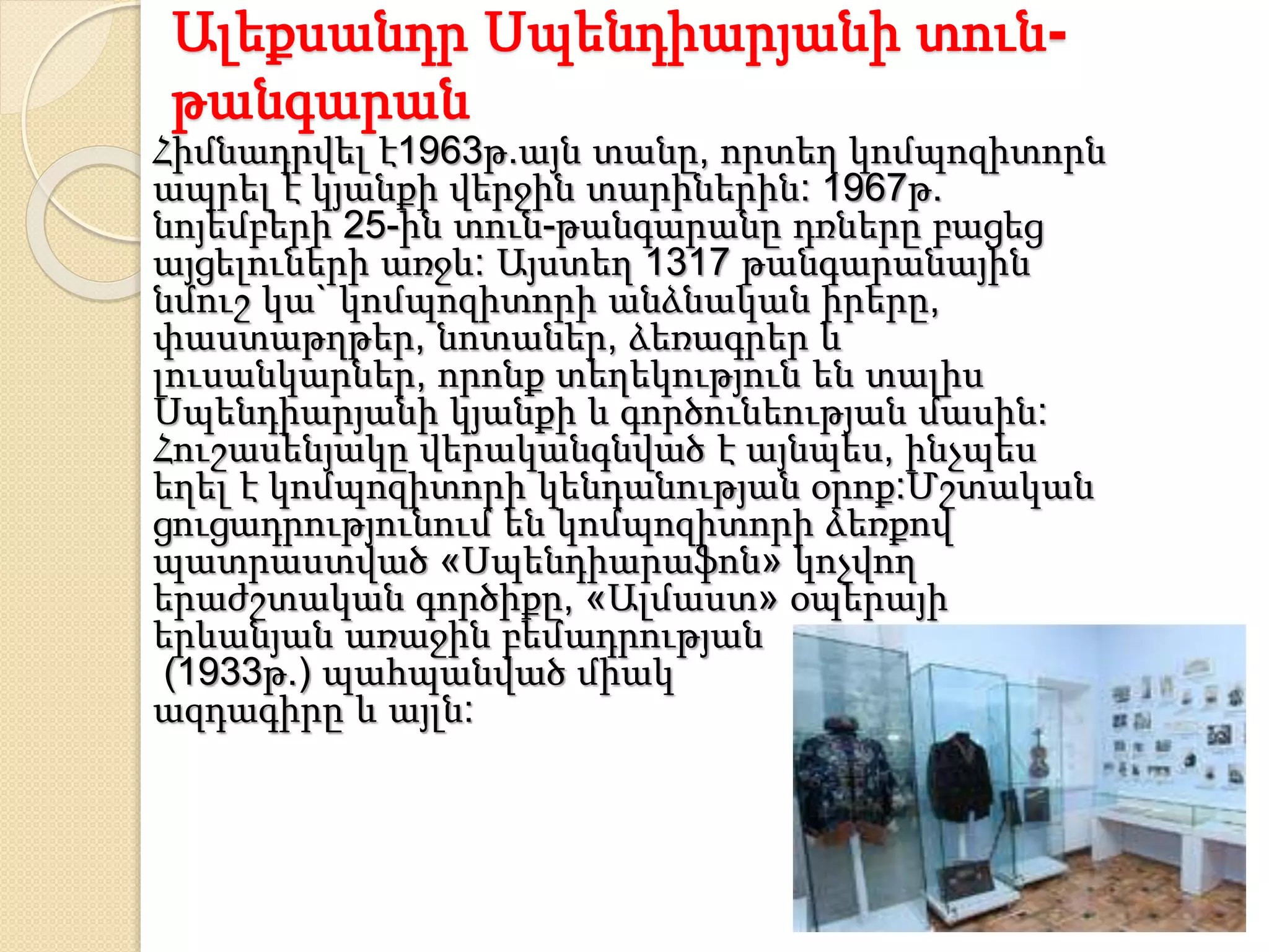 Ալեքսանդր Սպենդիարյանի տուն-
թանգարան
Հիմնադրվել է1963թ.այն տանը, որտեղ կոմպոզիտորն
ապրել է կյանքի վերջին տարիներին: 1967թ.
նոյեմբերի 25-ին տուն-թանգարանը դռները բացեց
այցելուների առջև: Այստեղ 1317 թանգարանային
նմուշ կա` կոմպոզիտորի անձնական իրերը,
փաստաթղթեր, նոտաներ, ձեռագրեր և
լուսանկարներ, որոնք տեղեկություն են տալիս
Սպենդիարյանի կյանքի և գործունեության մասին:
Հուշասենյակը վերականգնված է այնպես, ինչպես
եղել է կոմպոզիտորի կենդանության օրոք:Մշտական
ցուցադրությունում են կոմպոզիտորի ձեռքով
պատրաստված «Սպենդիարաֆոն» կոչվող
երաժշտական գործիքը, «Ալմաստ» օպերայի
երևանյան առաջին բեմադրության
(1933թ.) պահպանված միակ
ազդագիրը և այլն:
 