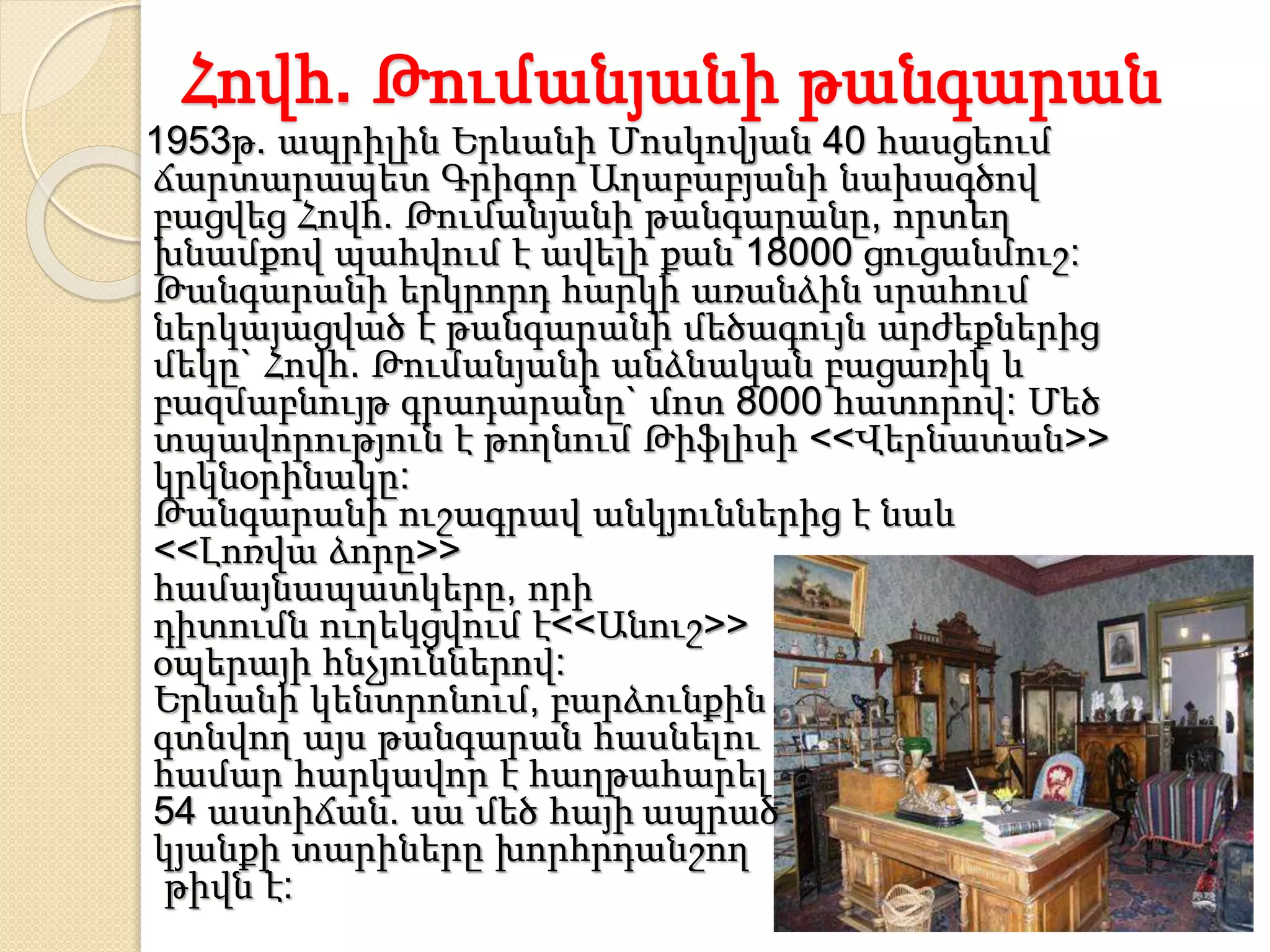 Հովհ. Թումանյանի թանգարան
1953թ. ապրիլին Երևանի Մոսկովյան 40 հասցեում
ճարտարապետ Գրիգոր Աղաբաբյանի նախագծով
բացվեց Հովհ. Թումանյանի թանգարանը, որտեղ
խնամքով պահվում է ավելի քան 18000 ցուցանմուշ:
Թանգարանի երկրորդ հարկի առանձին սրահում
ներկայացված է թանգարանի մեծագույն արժեքներից
մեկը` Հովհ. Թումանյանի անձնական բացառիկ և
բազմաբնույթ գրադարանը` մոտ 8000 հատորով: Մեծ
տպավորություն է թողնում Թիֆլիսի <<Վերնատան>>
կրկնօրինակը:
Թանգարանի ուշագրավ անկյուններից է նաև
<<Լոռվա ձորը>>
համայնապատկերը, որի
դիտումն ուղեկցվում է<<Անուշ>>
օպերայի հնչյուններով:
Երևանի կենտրոնում, բարձունքին
գտնվող այս թանգարան հասնելու
համար հարկավոր է հաղթահարել
54 աստիճան. սա մեծ հայի ապրած
կյանքի տարիները խորհրդանշող
թիվն է:
 