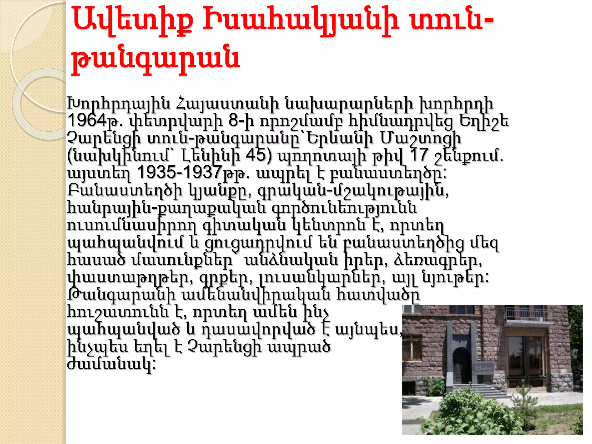 Ավետիք Իսահակյանի տուն-
թանգարան
Խորհրդային Հայաստանի նախարարների խորհրդի
1964թ. փետրվարի 8-ի որոշմամբ հիմնադրվեց Եղիշե
Չարենցի տուն-թանգարանը`Երևանի Մաշտոցի
(նախկինում` Լենինի 45) պողոտայի թիվ 17 շենքում.
այստեղ 1935-1937թթ. ապրել է բանաստեղծը:
Բանաստեղծի կյանքը, գրական-մշակութային,
հանրային-քաղաքական գործունեությունն
ուսումնասիրող գիտական կենտրոն է, որտեղ
պահպանվում և ցուցադրվում են բանաստեղծից մեզ
հասած մասունքներ` անձնական իրեր, ձեռագրեր,
փաստաթղթեր, գրքեր, լուսանկարներ, այլ նյութեր:
Թանգարանի ամենանվիրական հատվածը
հուշատունն է, որտեղ ամեն ինչ
պահպանված և դասավորված է այնպես,
ինչպես եղել է Չարենցի ապրած
ժամանակ:
 