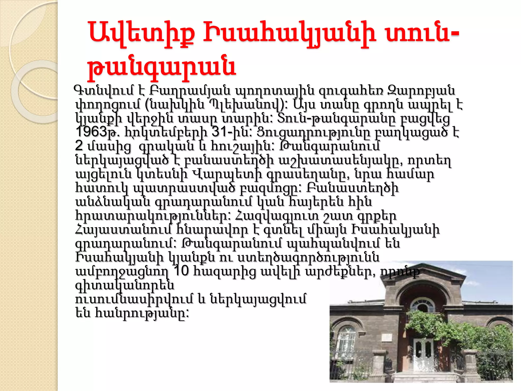 Ավետիք Իսահակյանի տուն-
թանգարան
Գտնվում է Բաղրամյան պողոտային զուգահեռ Զարոբյան
փողոցում (նախկին Պլեխանով): Այս տանը գրողն ապրել է
կյանքի վերջին տասը տարին: Տուն-թանգարանը բացվեց
1963թ. հոկտեմբերի 31-ին: Ցուցադրությունը բաղկացած է
2 մասից՝ գրական և հուշային: Թանգարանում
ներկայացված է բանաստեղծի աշխատասենյակը, որտեղ
այցելուն կտեսնի Վարպետի գրասեղանը, նրա համար
հատուկ պատրաստված բազմոցը: Բանաստեղծի
անձնական գրադարանում կան հայերեն հին
հրատարակություններ: Հազվագյուտ շատ գրքեր
Հայաստանում հնարավոր է գտնել միայն Իսահակյանի
գրադարանում: Թանգարանում պահպանվում են
Իսահակյանի կյանքն ու ստեղծագործությունն
ամբողջացնող 10 հազարից ավելի արժեքներ, որոնք
գիտականորեն
ուսումնասիրվում և ներկայացվում
են հանրությանը:
 