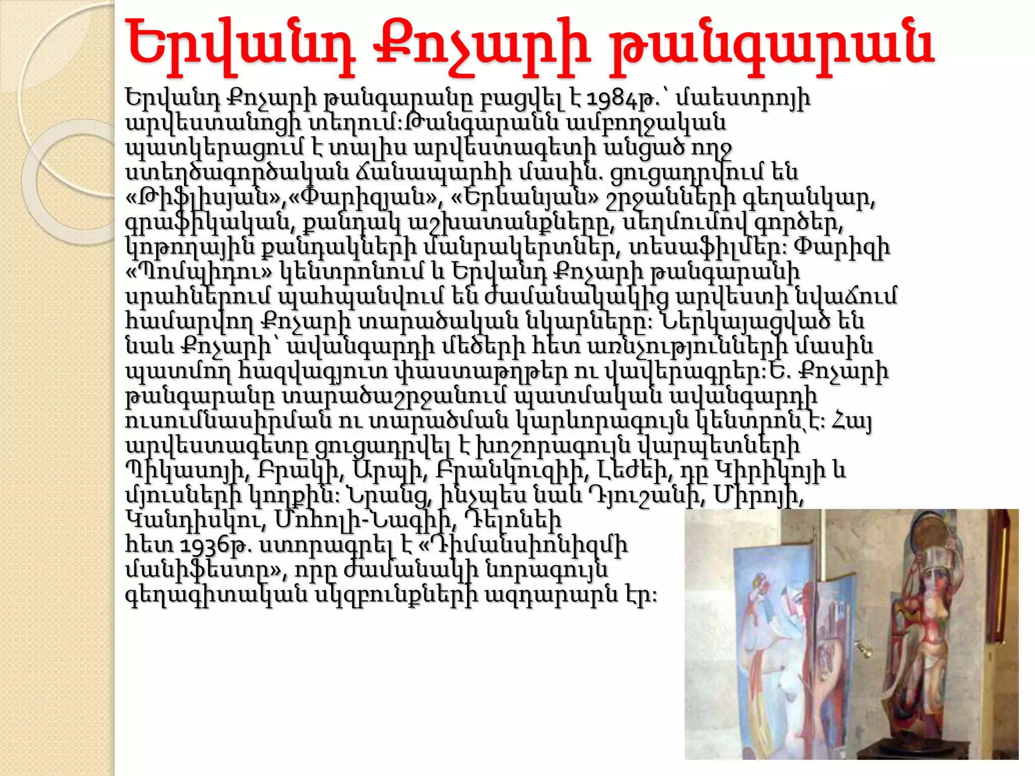 Երվանդ Քոչարի թանգարան
Երվանդ Քոչարի թանգարանը բացվել է 1984թ.` մաեստրոյի
արվեստանոցի տեղում:Թանգարանն ամբողջական
պատկերացում է տալիս արվեստագետի անցած ողջ
ստեղծագործական ճանապարհի մասին. ցուցադրվում են
«Թիֆլիսյան»,«Փարիզյան», «Երևանյան» շրջանների գեղանկար,
գրաֆիկական, քանդակ աշխատանքները, սեղմումով գործեր,
կոթողային քանդակների մանրակերտներ, տեսաֆիլմեր: Փարիզի
«Պոմպիդու» կենտրոնում և Երվանդ Քոչարի թանգարանի
սրահներում պահպանվում են ժամանակակից արվեստի նվաճում
համարվող Քոչարի տարածական նկարները: Ներկայացված են
նաև Քոչարի` ավանգարդի մեծերի հետ առնչությունների մասին
պատմող հազվագյուտ փաստաթղթեր ու վավերագրեր:Ե. Քոչարի
թանգարանը տարածաշրջանում պատմական ավանգարդի
ուսումնասիրման ու տարածման կարևորագույն կենտրոն է: Հայ
արվեստագետը ցուցադրվել է խոշորագույն վարպետների՝
Պիկասոյի, Բրակի, Արպի, Բրանկուզիի, Լեժեի, դը Կիրիկոյի և
մյուսների կողքին: Նրանց, ինչպես նաև Դյուշանի, Միրոյի,
Կանդիսկու, Մոհոլի-Նագիի, Դելոնեի
հետ 1936թ. ստորագրել է «Դիմանսիոնիզմի
մանիֆեստը», որը ժամանակի նորագույն
գեղագիտական սկզբունքների ազդարարն էր:
 