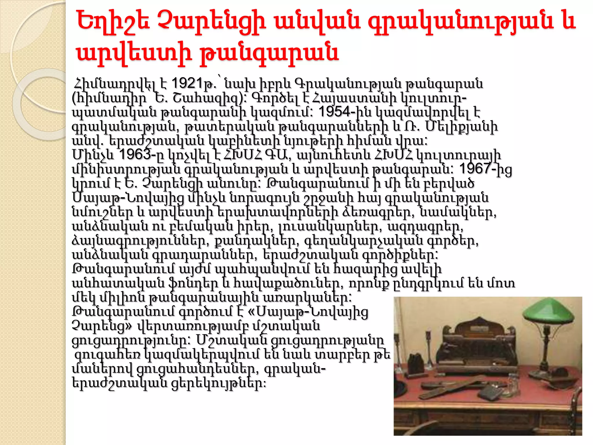 Եղիշե Չարենցի անվան գրականության և
արվեստի թանգարան
Հիմնադրվել է 1921թ.՝ նախ իբրև Գրականության թանգարան
(հիմնադիր՝ Ե. Շահազիզ): Գործել է Հայաստանի կուլտուր-
պատմական թանգարանի կազմում: 1954-ին կազմավորվել է
գրականության, թատերական թանգարանների և Ռ. Մելիքյանի
անվ. երաժշտական կաբինետի նյութերի հիման վրա:
Մինչև 1963-ը կոչվել է ՀԽՍՀ ԳԱ, այնուհետև ՀԽՍՀ կուլտուրայի
մինիստրության գրականության և արվեստի թանգարան: 1967-ից
կրում է Ե. Չարենցի անունը: Թանգարանում ի մի են բերված
Սայաթ-Նովայից մինչև նորագույն շրջանի հայ գրականության
նմուշներ և արվեստի երախտավորների ձեռագրեր, նամակներ,
անձնական ու բեմական իրեր, լուսանկարներ, ազդագրեր,
ձայնագրություններ, քանդակներ, գեղանկարչական գործեր,
անձնական գրադարաններ, երաժշտական գործիքներ:
Թանգարանում այժմ պահպանվում են հազարից ավելի
անհատական ֆոնդեր և հավաքածուներ, որոնք ընդգրկում են մոտ
մեկ միլիոն թանգարանային առարկաներ:
Թանգարանում գործում է «Սայաթ-Նովայից
Չարենց» վերտառությամբ մշտական
ցուցադրությունը: Մշտական ցուցադրությանը
զուգահեռ կազմակերպվում են նաև տարբեր թե
մաներով ցուցահանդեսներ, գրական-
երաժշտական ցերեկույթներ:
 