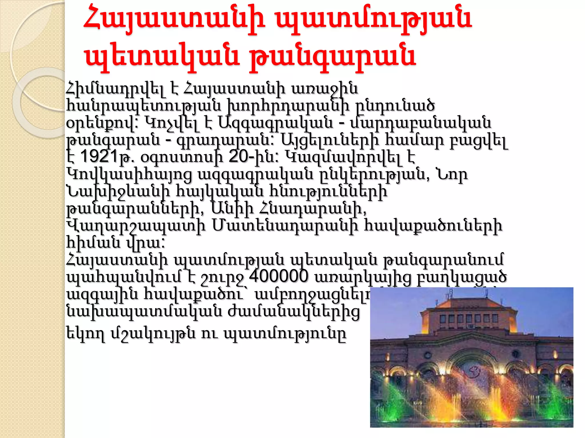 Հայաստանի պատմության
պետական թանգարան
Հիմնադրվել է Հայաստանի առաջին
հանրապետության խորհրդարանի ընդունած
օրենքով: Կոչվել է Ազգագրական - մարդաբանական
թանգարան - գրադարան: Այցելուների համար բացվել
է 1921թ. օգոստոսի 20-ին: Կազմավորվել է
Կովկասիհայոց ազգագրական ընկերության, Նոր
Նախիջևանի հայկական հնությունների
թանգարանների, Անիի Հնադարանի,
Վաղարշապատի Մատենադարանի հավաքածուների
հիման վրա:
Հայաստանի պատմության պետական թանգարանում
պահպանվում է շուրջ 400000 առարկայից բաղկացած
ազգային հավաքածու` ամբողջացնելով Հայաստանի`
նախապատմական ժամանակներից
եկող մշակույթն ու պատմությունը
 