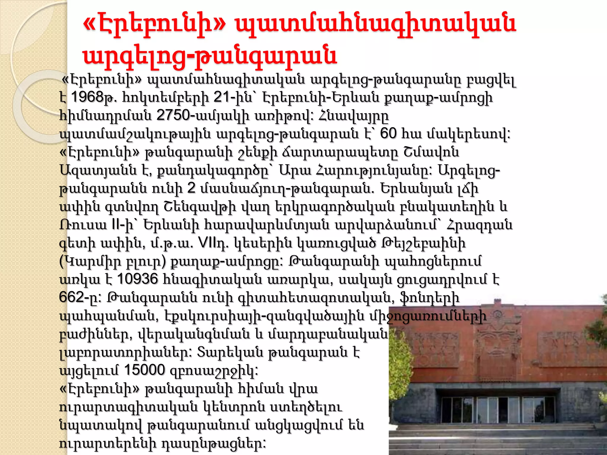 «Էրեբունի» պատմահնագիտական
արգելոց-թանգարան
«Էրեբունի» պատմահնագիտական արգելոց-թանգարանը բացվել
է 1968թ. հոկտեմբերի 21-ին` Էրեբունի-Երևան քաղաք-ամրոցի
հիմնադրման 2750-ամյակի առիթով: Հնավայրը
պատմամշակութային արգելոց-թանգարան է` 60 հա մակերեսով:
«Էրեբունի» թանգարանի շենքի ճարտարապետը Շմավոն
Ազատյանն է, քանդակագործը` Արա Հարությունյանը: Արգելոց-
թանգարանն ունի 2 մասնաճյուղ-թանգարան. Երևանյան լճի
ափին գտնվող Շենգավթի վաղ երկրագործական բնակատեղին և
Ռուսա II-ի` Երևանի հարավարևմտյան արվարձանում` Հրազդան
գետի ափին, մ.թ.ա. VIIդ. կեսերին կառուցված Թեյշեբաինի
(Կարմիր բլուր) քաղաք-ամրոցը: Թանգարանի պահոցներում
առկա է 10936 հնագիտական առարկա, սակայն ցուցադրվում է
662-ը: Թանգարանն ունի գիտահետազոտական, ֆոնդերի
պահպանման, էքսկուրսիայի-զանգվածային միջոցառումների
բաժիններ, վերականգնման և մարդաբանական
լաբորատորիաներ: Տարեկան թանգարան է
այցելում 15000 զբոսաշրջիկ:
«Էրեբունի» թանգարանի հիման վրա
ուրարտագիտական կենտրոն ստեղծելու
նպատակով թանգարանում անցկացվում են
ուրարտերենի դասընթացներ:
 