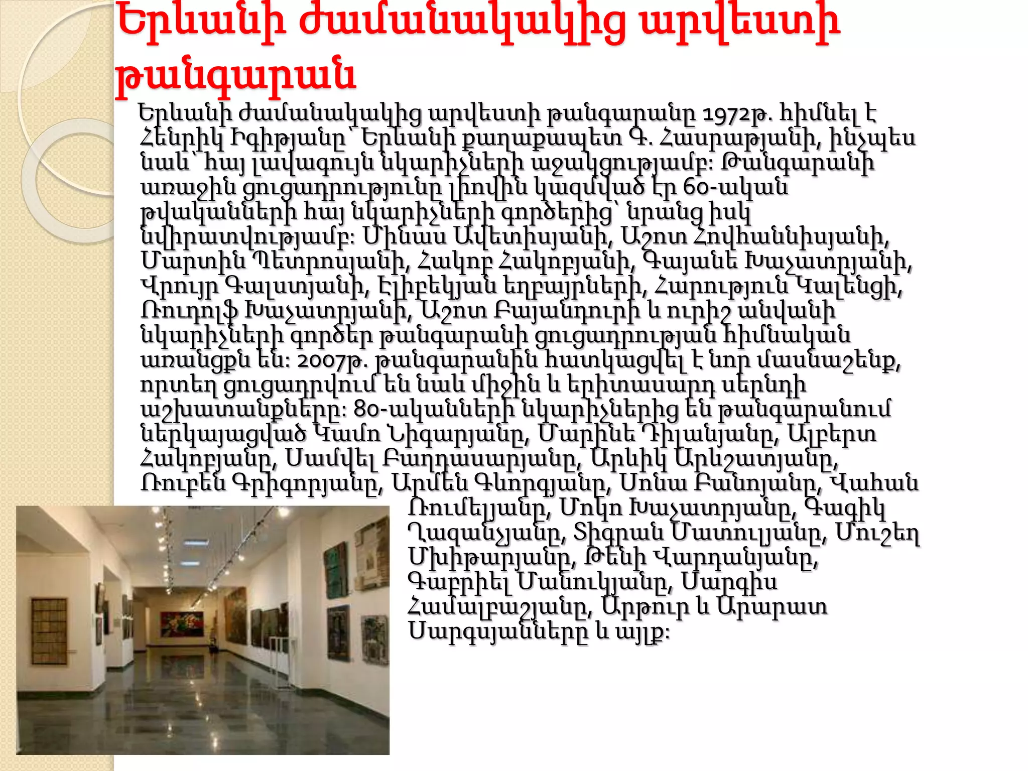 Երևանի ժամանակակից արվեստի
թանգարան
Երևանի ժամանակակից արվեստի թանգարանը 1972թ. հիմնել է
Հենրիկ Իգիթյանը` Երևանի քաղաքապետ Գ. Հասրաթյանի, ինչպես
նաև` հայ լավագույն նկարիչների աջակցությամբ: Թանգարանի
առաջին ցուցադրությունը լիովին կազմված էր 60-ական
թվականների հայ նկարիչների գործերից` նրանց իսկ
նվիրատվությամբ: Մինաս Ավետիսյանի, Աշոտ Հովհաննիսյանի,
Մարտին Պետրոսյանի, Հակոբ Հակոբյանի, Գայանե Խաչատրյանի,
Վրույր Գալստյանի, Էլիբեկյան եղբայրների, Հարություն Կալենցի,
Ռուդոլֆ Խաչատրյանի, Աշոտ Բայանդուրի և ուրիշ անվանի
նկարիչների գործեր թանգարանի ցուցադրության հիմնական
առանցքն են: 2007թ. թանգարանին հատկացվել է նոր մասնաշենք,
որտեղ ցուցադրվում են նաև միջին և երիտասարդ սերնդի
աշխատանքները: 80-ականների նկարիչներից են թանգարանում
ներկայացված Կամո Նիգարյանը, Մարինե Դիլանյանը, Ալբերտ
Հակոբյանը, Սամվել Բաղդասարյանը, Արևիկ Արևշատյանը,
Ռուբեն Գրիգորյանը, Արմեն Գևորգյանը, Սոնա Բանոյանը, Վահան
Ռումելյանը, Մոկո Խաչատրյանը, Գագիկ
Ղազանչյանը, Տիգրան Մատուլյանը, Մուշեղ
Մխիթարյանը, Թենի Վարդանյանը,
Գաբրիել Մանուկյանը, Սարգիս
Համալբաշյանը, Արթուր և Արարատ
Սարգսյանները և այլք:
 