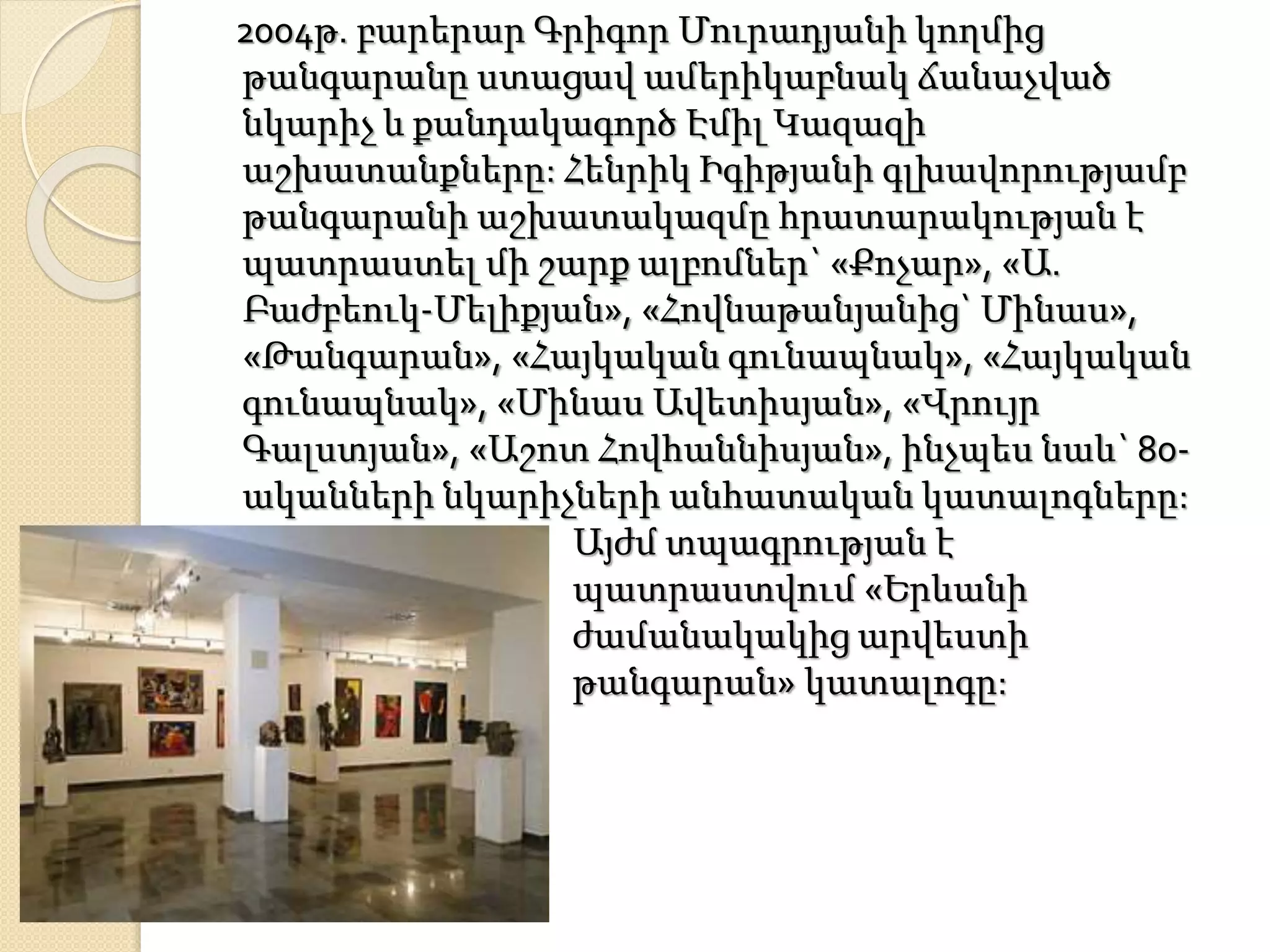 2004թ. բարերար Գրիգոր Մուրադյանի կողմից
թանգարանը ստացավ ամերիկաբնակ ճանաչված
նկարիչ և քանդակագործ Էմիլ Կազազի
աշխատանքները: Հենրիկ Իգիթյանի գլխավորությամբ
թանգարանի աշխատակազմը հրատարակության է
պատրաստել մի շարք ալբոմներ` «Քոչար», «Ա.
Բաժբեուկ-Մելիքյան», «Հովնաթանյանից` Մինաս»,
«Թանգարան», «Հայկական գունապնակ», «Հայկական
գունապնակ», «Մինաս Ավետիսյան», «Վրույր
Գալստյան», «Աշոտ Հովհաննիսյան», ինչպես նաև` 80-
ականների նկարիչների անհատական կատալոգները:
Այժմ տպագրության է
պատրաստվում «Երևանի
ժամանակակից արվեստի
թանգարան» կատալոգը:
 