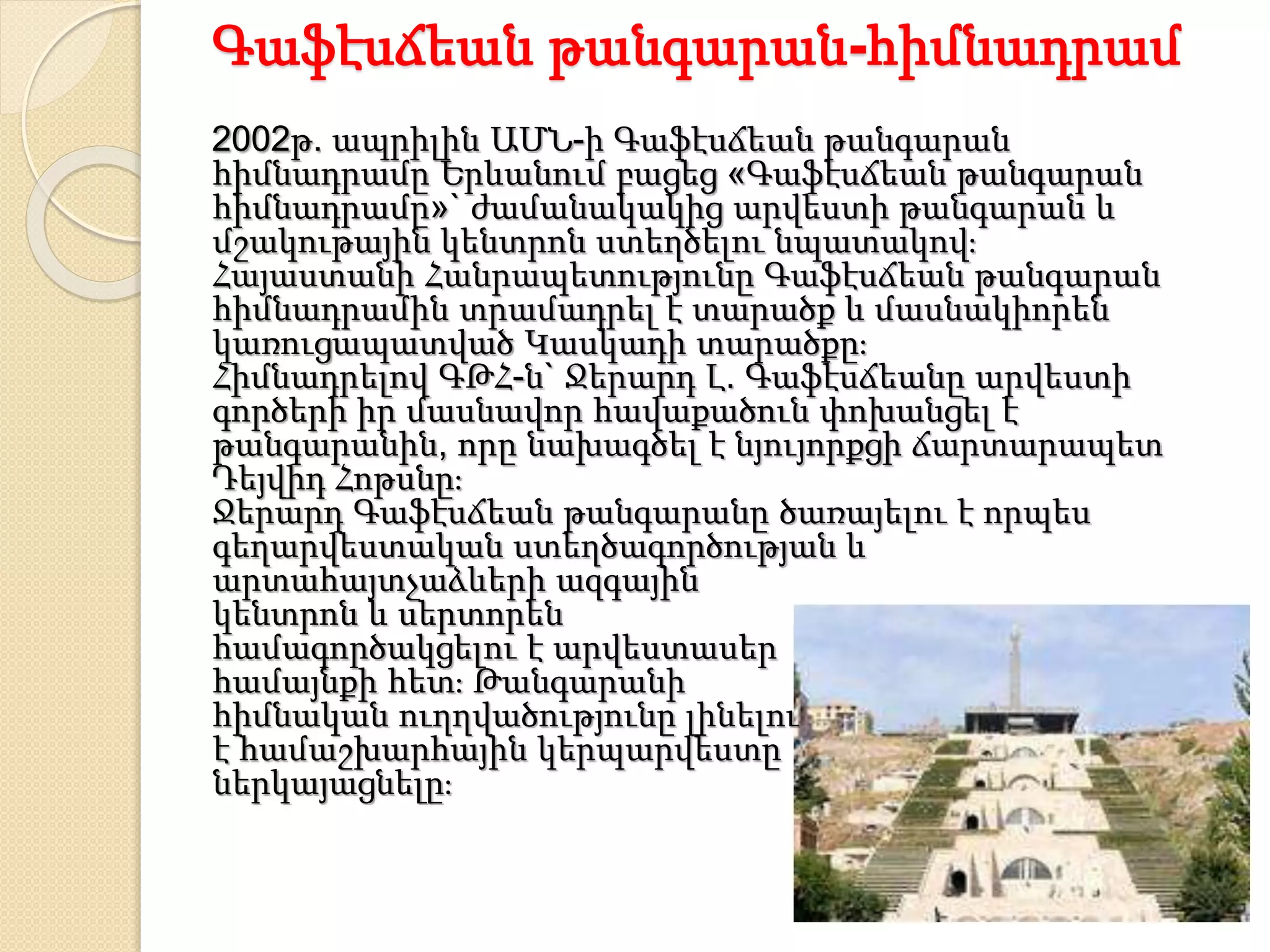 Գաֆէսճեան թանգարան-հիմնադրամ
2002թ. ապրիլին ԱՄՆ-ի Գաֆէսճեան թանգարան
հիմնադրամը Երևանում բացեց «Գաֆէսճեան թանգարան
հիմնադրամը»` ժամանակակից արվեստի թանգարան և
մշակութային կենտրոն ստեղծելու նպատակով։
Հայաստանի Հանրապետությունը Գաֆէսճեան թանգարան
հիմնադրամին տրամադրել է տարածք և մասնակիորեն
կառուցապատված Կասկադի տարածքը։
Հիմնադրելով ԳԹՀ-ն` Ջերարդ Լ. Գաֆէսճեանը արվեստի
գործերի իր մասնավոր հավաքածուն փոխանցել է
թանգարանին, որը նախագծել է նյույորքցի ճարտարապետ
Դեյվիդ Հոթսնը։
Ջերարդ Գաֆէսճեան թանգարանը ծառայելու է որպես
գեղարվեստական ստեղծագործության և
արտահայտչաձևերի ազգային
կենտրոն և սերտորեն
համագործակցելու է արվեստասեր
համայնքի հետ։ Թանգարանի
հիմնական ուղղվածությունը լինելու
է համաշխարհային կերպարվեստը
ներկայացնելը։
 