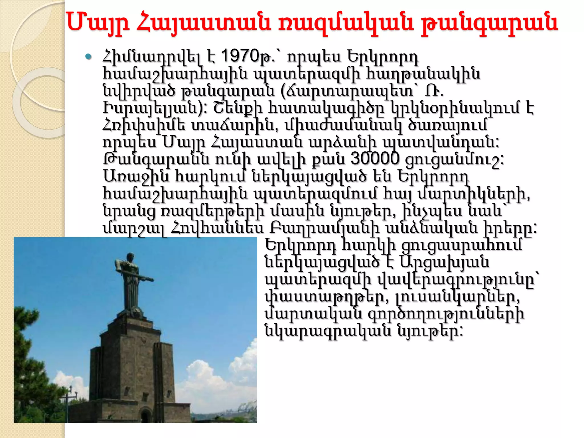 Մայր Հայաստան ռազմական թանգարան
 Հիմնադրվել է 1970թ.` որպես Երկրորդ
համաշխարհային պատերազմի հաղթանակին
նվիրված թանգարան (ճարտարապետ` Ռ.
Իսրայելյան): Շենքի հատակագիծը կրկնօրինակում է
Հռիփսիմե տաճարին, միաժամանակ ծառայում
որպես Մայր Հայաստան արձանի պատվանդան:
Թանգարանն ունի ավելի քան 30000 ցուցանմուշ:
Առաջին հարկում ներկայացված են Երկրորդ
համաշխարհային պատերազմում հայ մարտիկների,
նրանց ռազմերթերի մասին նյութեր, ինչպես նաև`
մարշալ Հովհաննես Բաղրամյանի անձնական իրերը:
Երկրորդ հարկի ցուցասրահում
ներկայացված է Արցախյան
պատերազմի վավերագրությունը`
փաստաթղթեր, լուսանկարներ,
մարտական գործողությունների
նկարագրական նյութեր:
 