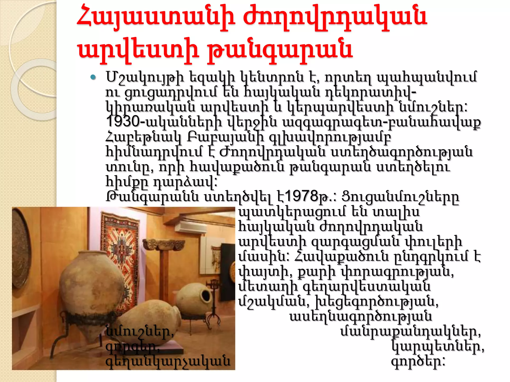 Հայաստանի ժողովրդական
արվեստի թանգարան
 Մշակույթի եզակի կենտրոն է, որտեղ պահպանվում
ու ցուցադրվում են հայկական դեկորատիվ-
կիրառական արվեստի և կերպարվեստի նմուշներ:
1930-ականների վերջին ազգագրագետ-բանահավաք
Հաբեթնակ Բաբայանի գլխավորությամբ
հիմնադրվում է Ժողովրդական ստեղծագործության
տունը, որի հավաքածուն թանգարան ստեղծելու
հիմքը դարձավ:
Թանգարանն ստեղծվել է1978թ.: Ցուցանմուշները
պատկերացում են տալիս
հայկական ժողովրդական
արվեստի զարգացման փուլերի
մասին: Հավաքածուն ընդգրկում է
փայտի, քարի փորագրության,
մետաղի գեղարվեստական
մշակման, խեցեգործության,
ասեղնագործության
նմուշներ, մանրաքանդակներ,
գորգեր, կարպետներ,
գեղանկարչական գործեր:
 