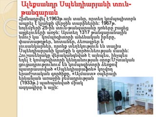 Ալեքսանդր Սպենդիարյանի տուն-
թանգարան
Հիմնադրվել է1963թ.այն տանը, որտեղ կոմպոզիտորն
ապրել է կյանքի վերջին տարիներին: 1967թ.
նոյեմբերի 25-ին տուն-թանգարանը դռները բացեց
այցելուների առջև: Այստեղ 1317 թանգարանային
նմուշ կա` կոմպոզիտորի անձնական իրերը,
փաստաթղթեր, նոտաներ, ձեռագրեր և
լուսանկարներ, որոնք տեղեկություն են տալիս
Սպենդիարյանի կյանքի և գործունեության մասին:
Հուշասենյակը վերականգնված է այնպես, ինչպես
եղել է կոմպոզիտորի կենդանության օրոք:Մշտական
ցուցադրությունում են կոմպոզիտորի ձեռքով
պատրաստված «Սպենդիարաֆոն» կոչվող
երաժշտական գործիքը, «Ալմաստ» օպերայի
երևանյան առաջին բեմադրության
(1933թ.) պահպանված միակ
ազդագիրը և այլն:
 