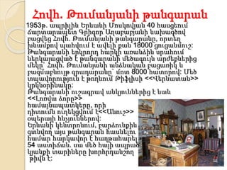 Հովհ. Թումանյանի թանգարան
1953թ. ապրիլին Երևանի Մոսկովյան 40 հասցեում
ճարտարապետ Գրիգոր Աղաբաբյանի նախագծով
բացվեց Հովհ. Թումանյանի թանգարանը, որտեղ
խնամքով պահվում է ավելի քան 18000 ցուցանմուշ:
Թանգարանի երկրորդ հարկի առանձին սրահում
ներկայացված է թանգարանի մեծագույն արժեքներից
մեկը` Հովհ. Թումանյանի անձնական բացառիկ և
բազմաբնույթ գրադարանը` մոտ 8000 հատորով: Մեծ
տպավորություն է թողնում Թիֆլիսի <<Վերնատան>>
կրկնօրինակը:
Թանգարանի ուշագրավ անկյուններից է նաև
<<Լոռվա ձորը>>
համայնապատկերը, որի
դիտումն ուղեկցվում է<<Անուշ>>
օպերայի հնչյուններով:
Երևանի կենտրոնում, բարձունքին
գտնվող այս թանգարան հասնելու
համար հարկավոր է հաղթահարել
54 աստիճան. սա մեծ հայի ապրած
կյանքի տարիները խորհրդանշող
թիվն է:
 