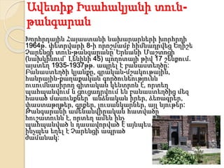 Ավետիք Իսահակյանի տուն-
թանգարան
Խորհրդային Հայաստանի նախարարների խորհրդի
1964թ. փետրվարի 8-ի որոշմամբ հիմնադրվեց Եղիշե
Չարենցի տուն-թանգարանը`Երևանի Մաշտոցի
(նախկինում` Լենինի 45) պողոտայի թիվ 17 շենքում.
այստեղ 1935-1937թթ. ապրել է բանաստեղծը:
Բանաստեղծի կյանքը, գրական-մշակութային,
հանրային-քաղաքական գործունեությունն
ուսումնասիրող գիտական կենտրոն է, որտեղ
պահպանվում և ցուցադրվում են բանաստեղծից մեզ
հասած մասունքներ` անձնական իրեր, ձեռագրեր,
փաստաթղթեր, գրքեր, լուսանկարներ, այլ նյութեր:
Թանգարանի ամենանվիրական հատվածը
հուշատունն է, որտեղ ամեն ինչ
պահպանված և դասավորված է այնպես,
ինչպես եղել է Չարենցի ապրած
ժամանակ:
 