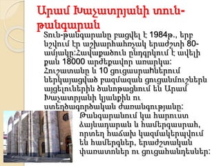 Արամ Խաչատրյանի տուն-
թանգարան
Տուն-թանգարանը բացվել է 1984թ., երբ
նշվում էր աշխարհահռչակ երաժշտի 80-
ամյակը:Հավաքածուն ընդգրկում է ավելի
քան 18000 արժեքավոր առարկա:
Հուշատանը և 10 ցուցասրաhներում
ներկայացված բազմազան ցուցանմուշներն
այցելուներին ծանոթացնում են Արամ
Խաչատրյանի կյանքին ու
ստեղծագործական ժառանգությանը:
Թանգարանում կա հարուստ
ձայնադարան և համերգասրահ,
որտեղ հաճախ կազմակերպվում
են համերգներ, երաժշտական
փառատոներ ու ցուցահանդեսներ:
 