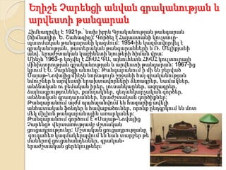 Եղիշե Չարենցի անվան գրականության և
արվեստի թանգարան
Հիմնադրվել է 1921թ.՝ նախ իբրև Գրականության թանգարան
(հիմնադիր՝ Ե. Շահազիզ): Գործել է Հայաստանի կուլտուր-
պատմական թանգարանի կազմում: 1954-ին կազմավորվել է
գրականության, թատերական թանգարանների և Ռ. Մելիքյանի
անվ. երաժշտական կաբինետի նյութերի հիման վրա:
Մինչև 1963-ը կոչվել է ՀԽՍՀ ԳԱ, այնուհետև ՀԽՍՀ կուլտուրայի
մինիստրության գրականության և արվեստի թանգարան: 1967-ից
կրում է Ե. Չարենցի անունը: Թանգարանում ի մի են բերված
Սայաթ-Նովայից մինչև նորագույն շրջանի հայ գրականության
նմուշներ և արվեստի երախտավորների ձեռագրեր, նամակներ,
անձնական ու բեմական իրեր, լուսանկարներ, ազդագրեր,
ձայնագրություններ, քանդակներ, գեղանկարչական գործեր,
անձնական գրադարաններ, երաժշտական գործիքներ:
Թանգարանում այժմ պահպանվում են հազարից ավելի
անհատական ֆոնդեր և հավաքածուներ, որոնք ընդգրկում են մոտ
մեկ միլիոն թանգարանային առարկաներ:
Թանգարանում գործում է «Սայաթ-Նովայից
Չարենց» վերտառությամբ մշտական
ցուցադրությունը: Մշտական ցուցադրությանը
զուգահեռ կազմակերպվում են նաև տարբեր թե
մաներով ցուցահանդեսներ, գրական-
երաժշտական ցերեկույթներ:
 