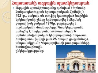 Հայաստանի ազգային պատկերասրահ
 Ազգային պատկերասրահը գտնվում է Երևանի
Հանրապետության հրապարակում: Հիմնվել է
1921թ., սակայն սև տուֆից կառուցված նախկին
երկհարկանի շենքը երեսպատվել է ճերմակ
քարով, իսկ բակում 1978թ. բարձրացել է
ութհարկանի մասնաշենքը: Պատկերասրահն
ստեղծել է հայկական, ռուսաստանյան և
արևմտաեվրոպական կերպարվեստի հարուստ
հավաքածու (ավելի քան 25 հազար ցուցանմուշ),
անդամակցում է Կերպարվեստի թանգարանների
համաշխարհային
ընկերակցությանը:
 