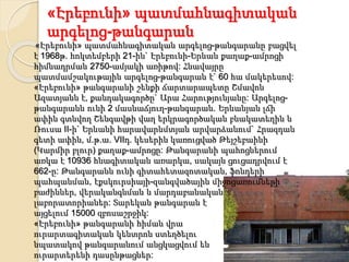 «Էրեբունի» պատմահնագիտական
արգելոց-թանգարան
«Էրեբունի» պատմահնագիտական արգելոց-թանգարանը բացվել
է 1968թ. հոկտեմբերի 21-ին` Էրեբունի-Երևան քաղաք-ամրոցի
հիմնադրման 2750-ամյակի առիթով: Հնավայրը
պատմամշակութային արգելոց-թանգարան է` 60 հա մակերեսով:
«Էրեբունի» թանգարանի շենքի ճարտարապետը Շմավոն
Ազատյանն է, քանդակագործը` Արա Հարությունյանը: Արգելոց-
թանգարանն ունի 2 մասնաճյուղ-թանգարան. Երևանյան լճի
ափին գտնվող Շենգավթի վաղ երկրագործական բնակատեղին և
Ռուսա II-ի` Երևանի հարավարևմտյան արվարձանում` Հրազդան
գետի ափին, մ.թ.ա. VIIդ. կեսերին կառուցված Թեյշեբաինի
(Կարմիր բլուր) քաղաք-ամրոցը: Թանգարանի պահոցներում
առկա է 10936 հնագիտական առարկա, սակայն ցուցադրվում է
662-ը: Թանգարանն ունի գիտահետազոտական, ֆոնդերի
պահպանման, էքսկուրսիայի-զանգվածային միջոցառումների
բաժիններ, վերականգնման և մարդաբանական
լաբորատորիաներ: Տարեկան թանգարան է
այցելում 15000 զբոսաշրջիկ:
«Էրեբունի» թանգարանի հիման վրա
ուրարտագիտական կենտրոն ստեղծելու
նպատակով թանգարանում անցկացվում են
ուրարտերենի դասընթացներ:
 